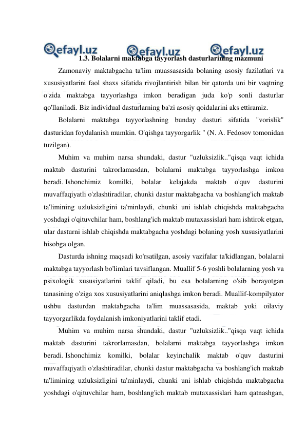  
 
 
 
 
1.3. Bolalarni maktabga tayyorlash dasturlarining mazmuni 
Zamonaviy maktabgacha ta'lim muassasasida bolaning asosiy fazilatlari va 
xususiyatlarini faol shaxs sifatida rivojlantirish bilan bir qatorda uni bir vaqtning 
o'zida maktabga tayyorlashga imkon beradigan juda ko'p sonli dasturlar 
qo'llaniladi. Biz individual dasturlarning ba'zi asosiy qoidalarini aks ettiramiz. 
Bolalarni maktabga tayyorlashning bunday dasturi sifatida "vorislik" 
dasturidan foydalanish mumkin. O'qishga tayyorgarlik " (N. A. Fedosov tomonidan 
tuzilgan). 
Muhim va muhim narsa shundaki, dastur "uzluksizlik.."qisqa vaqt ichida 
maktab dasturini takrorlamasdan, bolalarni maktabga tayyorlashga imkon 
beradi. Ishonchimiz 
komilki, 
bolalar 
kelajakda 
maktab 
o'quv 
dasturini 
muvaffaqiyatli o'zlashtiradilar, chunki dastur maktabgacha va boshlang'ich maktab 
ta'limining uzluksizligini ta'minlaydi, chunki uni ishlab chiqishda maktabgacha 
yoshdagi o'qituvchilar ham, boshlang'ich maktab mutaxassislari ham ishtirok etgan, 
ular dasturni ishlab chiqishda maktabgacha yoshdagi bolaning yosh xususiyatlarini 
hisobga olgan. 
Dasturda ishning maqsadi ko'rsatilgan, asosiy vazifalar ta'kidlangan, bolalarni 
maktabga tayyorlash bo'limlari tavsiflangan. Muallif 5-6 yoshli bolalarning yosh va 
psixologik xususiyatlarini taklif qiladi, bu esa bolalarning o'sib borayotgan 
tanasining o'ziga xos xususiyatlarini aniqlashga imkon beradi. Muallif-kompilyator 
ushbu dasturdan maktabgacha ta'lim muassasasida, maktab yoki oilaviy 
tayyorgarlikda foydalanish imkoniyatlarini taklif etadi. 
Muhim va muhim narsa shundaki, dastur "uzluksizlik.."qisqa vaqt ichida 
maktab dasturini takrorlamasdan, bolalarni maktabga tayyorlashga imkon 
beradi. Ishonchimiz komilki, bolalar keyinchalik maktab o'quv dasturini 
muvaffaqiyatli o'zlashtiradilar, chunki dastur maktabgacha va boshlang'ich maktab 
ta'limining uzluksizligini ta'minlaydi, chunki uni ishlab chiqishda maktabgacha 
yoshdagi o'qituvchilar ham, boshlang'ich maktab mutaxassislari ham qatnashgan, 
