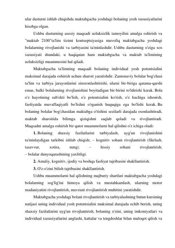  
 
 
ular dasturni ishlab chiqishda maktabgacha yoshdagi bolaning yosh xususiyatlarini 
hisobga olgan. 
Ushbu dasturning asosiy maqsadi uzluksizlik tamoyilini amalga oshirish va 
"maktab 2100"ta'lim tizimi kontseptsiyasiga muvofiq maktabgacha yoshdagi 
bolalarning rivojlanishi va tarbiyasini ta'minlashdir. Ushbu dasturning o'ziga xos 
xususiyati shundaki, u haqiqatan ham maktabgacha va maktab ta'limining 
uzluksizligi muammosini hal qiladi. 
Maktabgacha ta'limning maqsadi bolaning individual yosh potentsialini 
maksimal darajada oshirish uchun sharoit yaratishdir. Zamonaviy bolalar bog'chasi 
ta'lim va tarbiya jarayonlarini sinxronlashtirishi, ularni bir-biriga qarama-qarshi 
emas, balki bolalarning rivojlanishini boyitadigan bir-birini to'ldirishi kerak. Bola 
o'z hayotining sub'ekti bo'lish, o'z potentsialini ko'rish, o'z kuchiga ishonish, 
faoliyatda muvaffaqiyatli bo'lishni o'rganish huquqiga ega bo'lishi kerak. Bu 
bolaning bolalar bog'chasidan maktabga o'tishini sezilarli darajada osonlashtiradi, 
maktab 
sharoitida 
bilimga 
qiziqishni 
saqlab 
qoladi 
va 
rivojlantiradi. 
Maqsadni amalga oshirish bir qator muammolarni hal qilishni o'z ichiga oladi: 
1. Bolaning 
shaxsiy 
fazilatlarini 
tarbiyalash, 
uyg'un 
rivojlanishini 
ta'minlaydigan tarkibni ishlab chiqish; – kognitiv sohani rivojlantirish (fikrlash, 
tasavvur, 
xotira, 
nutq); 
– 
hissiy 
sohani 
rivojlantirish; 
– bolalar dunyoqarashining yaxlitligi. 
2. Amaliy, kognitiv, ijodiy va boshqa faoliyat tajribasini shakllantirish. 
3. O'z-o'zini bilish tajribasini shakllantirish. 
Ushbu muammolarni hal qilishning majburiy shartlari maktabgacha yoshdagi 
bolalarning sog'lig'ini himoya qilish va mustahkamlash, ularning motor 
madaniyatini rivojlantirish, mavzuni rivojlantirish muhitini yaratishdir. 
Maktabgacha yoshdagi bolani rivojlantirish va tarbiyalashning butun kursining 
natijasi uning individual yosh potentsialini maksimal darajada ochib berish, uning 
shaxsiy fazilatlarini uyg'un rivojlantirish, bolaning o'zini, uning imkoniyatlari va 
individual xususiyatlarini anglashi, kattalar va tengdoshlar bilan muloqot qilish va 
