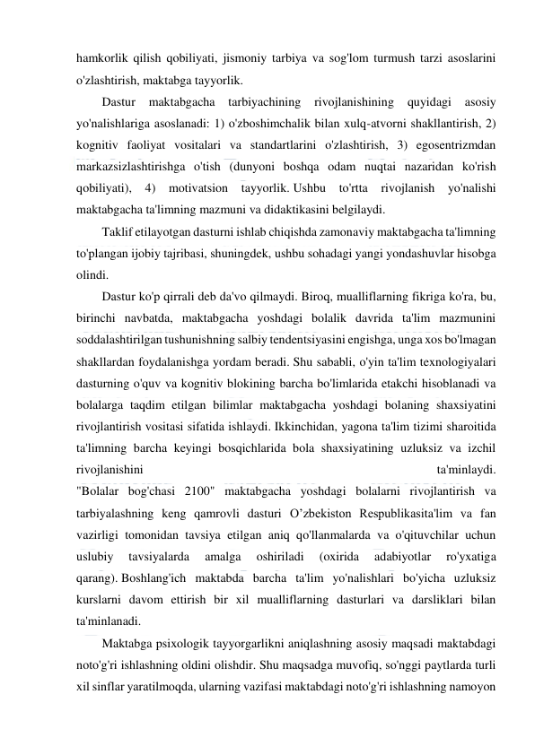  
 
 
hamkorlik qilish qobiliyati, jismoniy tarbiya va sog'lom turmush tarzi asoslarini 
o'zlashtirish, maktabga tayyorlik. 
Dastur 
maktabgacha 
tarbiyachining 
rivojlanishining 
quyidagi 
asosiy 
yo'nalishlariga asoslanadi: 1) o'zboshimchalik bilan xulq-atvorni shakllantirish, 2) 
kognitiv faoliyat vositalari va standartlarini o'zlashtirish, 3) egosentrizmdan 
markazsizlashtirishga o'tish (dunyoni boshqa odam nuqtai nazaridan ko'rish 
qobiliyati), 4) motivatsion tayyorlik. Ushbu to'rtta rivojlanish yo'nalishi 
maktabgacha ta'limning mazmuni va didaktikasini belgilaydi. 
Taklif etilayotgan dasturni ishlab chiqishda zamonaviy maktabgacha ta'limning 
to'plangan ijobiy tajribasi, shuningdek, ushbu sohadagi yangi yondashuvlar hisobga 
olindi. 
Dastur ko'p qirrali deb da'vo qilmaydi. Biroq, mualliflarning fikriga ko'ra, bu, 
birinchi navbatda, maktabgacha yoshdagi bolalik davrida ta'lim mazmunini 
soddalashtirilgan tushunishning salbiy tendentsiyasini engishga, unga xos bo'lmagan 
shakllardan foydalanishga yordam beradi. Shu sababli, o'yin ta'lim texnologiyalari 
dasturning o'quv va kognitiv blokining barcha bo'limlarida etakchi hisoblanadi va 
bolalarga taqdim etilgan bilimlar maktabgacha yoshdagi bolaning shaxsiyatini 
rivojlantirish vositasi sifatida ishlaydi. Ikkinchidan, yagona ta'lim tizimi sharoitida 
ta'limning barcha keyingi bosqichlarida bola shaxsiyatining uzluksiz va izchil 
rivojlanishini 
ta'minlaydi. 
"Bolalar bog'chasi 2100" maktabgacha yoshdagi bolalarni rivojlantirish va 
tarbiyalashning keng qamrovli dasturi O’zbekiston Respublikasita'lim va fan 
vazirligi tomonidan tavsiya etilgan aniq qo'llanmalarda va o'qituvchilar uchun 
uslubiy 
tavsiyalarda 
amalga 
oshiriladi 
(oxirida 
adabiyotlar 
ro'yxatiga 
qarang). Boshlang'ich maktabda barcha ta'lim yo'nalishlari bo'yicha uzluksiz 
kurslarni davom ettirish bir xil mualliflarning dasturlari va darsliklari bilan 
ta'minlanadi. 
Maktabga psixologik tayyorgarlikni aniqlashning asosiy maqsadi maktabdagi 
noto'g'ri ishlashning oldini olishdir. Shu maqsadga muvofiq, so'nggi paytlarda turli 
xil sinflar yaratilmoqda, ularning vazifasi maktabdagi noto'g'ri ishlashning namoyon 
