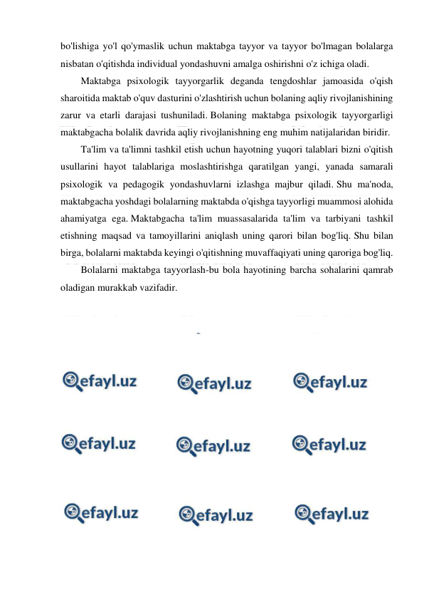  
 
 
bo'lishiga yo'l qo'ymaslik uchun maktabga tayyor va tayyor bo'lmagan bolalarga 
nisbatan o'qitishda individual yondashuvni amalga oshirishni o'z ichiga oladi. 
Maktabga psixologik tayyorgarlik deganda tengdoshlar jamoasida o'qish 
sharoitida maktab o'quv dasturini o'zlashtirish uchun bolaning aqliy rivojlanishining 
zarur va etarli darajasi tushuniladi. Bolaning maktabga psixologik tayyorgarligi 
maktabgacha bolalik davrida aqliy rivojlanishning eng muhim natijalaridan biridir. 
Ta'lim va ta'limni tashkil etish uchun hayotning yuqori talablari bizni o'qitish 
usullarini hayot talablariga moslashtirishga qaratilgan yangi, yanada samarali 
psixologik va pedagogik yondashuvlarni izlashga majbur qiladi. Shu ma'noda, 
maktabgacha yoshdagi bolalarning maktabda o'qishga tayyorligi muammosi alohida 
ahamiyatga ega. Maktabgacha ta'lim muassasalarida ta'lim va tarbiyani tashkil 
etishning maqsad va tamoyillarini aniqlash uning qarori bilan bog'liq. Shu bilan 
birga, bolalarni maktabda keyingi o'qitishning muvaffaqiyati uning qaroriga bog'liq. 
Bolalarni maktabga tayyorlash-bu bola hayotining barcha sohalarini qamrab 
oladigan murakkab vazifadir. 
  
 
 
 
