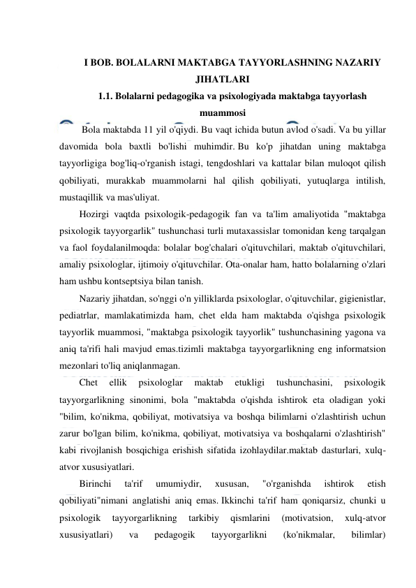  
 
 
 
I BOB. BOLALARNI MAKTABGA TAYYORLASHNING NAZARIY 
JIHATLARI 
1.1. Bolalarni pedagogika va psixologiyada maktabga tayyorlash 
muammosi 
 Bola maktabda 11 yil o'qiydi. Bu vaqt ichida butun avlod o'sadi. Va bu yillar 
davomida bola baxtli bo'lishi muhimdir. Bu ko'p jihatdan uning maktabga 
tayyorligiga bog'liq-o'rganish istagi, tengdoshlari va kattalar bilan muloqot qilish 
qobiliyati, murakkab muammolarni hal qilish qobiliyati, yutuqlarga intilish, 
mustaqillik va mas'uliyat. 
Hozirgi vaqtda psixologik-pedagogik fan va ta'lim amaliyotida "maktabga 
psixologik tayyorgarlik" tushunchasi turli mutaxassislar tomonidan keng tarqalgan 
va faol foydalanilmoqda: bolalar bog'chalari o'qituvchilari, maktab o'qituvchilari, 
amaliy psixologlar, ijtimoiy o'qituvchilar. Ota-onalar ham, hatto bolalarning o'zlari 
ham ushbu kontseptsiya bilan tanish. 
Nazariy jihatdan, so'nggi o'n yilliklarda psixologlar, o'qituvchilar, gigienistlar, 
pediatrlar, mamlakatimizda ham, chet elda ham maktabda o'qishga psixologik 
tayyorlik muammosi, "maktabga psixologik tayyorlik" tushunchasining yagona va 
aniq ta'rifi hali mavjud emas.tizimli maktabga tayyorgarlikning eng informatsion 
mezonlari to'liq aniqlanmagan. 
Chet 
ellik 
psixologlar 
maktab 
etukligi 
tushunchasini, 
psixologik 
tayyorgarlikning sinonimi, bola "maktabda o'qishda ishtirok eta oladigan yoki 
"bilim, ko'nikma, qobiliyat, motivatsiya va boshqa bilimlarni o'zlashtirish uchun 
zarur bo'lgan bilim, ko'nikma, qobiliyat, motivatsiya va boshqalarni o'zlashtirish" 
kabi rivojlanish bosqichiga erishish sifatida izohlaydilar.maktab dasturlari, xulq-
atvor xususiyatlari. 
Birinchi 
ta'rif 
umumiydir, 
xususan, 
"o'rganishda 
ishtirok 
etish 
qobiliyati"nimani anglatishi aniq emas. Ikkinchi ta'rif ham qoniqarsiz, chunki u 
psixologik 
tayyorgarlikning 
tarkibiy 
qismlarini 
(motivatsion, 
xulq-atvor 
xususiyatlari) 
va 
pedagogik 
tayyorgarlikni 
(ko'nikmalar, 
bilimlar) 
