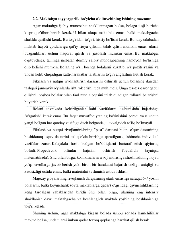  
 
 
2.2. Maktabga tayyorgarlik bo'yicha o'qituvchining ishining mazmuni 
Agar maktabga ijobiy munosabat shakllanmagan bo'lsa, bolaga iloji boricha 
ko'proq e'tibor berish kerak. U bilan aloqa maktabda emas, balki maktabgacha 
shaklda qurilishi kerak. Bu to'g'ridan-to'g'ri, hissiy bo'lishi kerak. Bunday talabadan 
maktab hayoti qoidalariga qat'iy rioya qilishni talab qilish mumkin emas, ularni 
buzganliklari uchun haqorat qilish va jazolash mumkin emas. Bu maktabga, 
o'qituvchiga, ta'limga nisbatan doimiy salbiy munosabatning namoyon bo'lishiga 
olib kelishi mumkin. Bolaning o'zi, boshqa bolalarni kuzatib, o'z pozitsiyasini va 
undan kelib chiqadigan xatti-harakatlar talablarini to'g'ri anglashini kutish kerak. 
Fikrlash va nutqni rivojlantirish darajasini oshirish uchun bolaning darsdan 
tashqari jamoaviy o'yinlarda ishtirok etishi juda muhimdir. Unga tez-tez qaror qabul 
qilishni, boshqa bolalar bilan faol nutq aloqasini talab qiladigan rollarni bajarishni 
buyurish kerak. 
Bolani texnikada keltirilganlar kabi vazifalarni tushunishda bajarishga 
"o'rgatish" kerak emas. Bu faqat muvaffaqiyatning ko'rinishini beradi va u uchun 
yangi bo'lgan har qanday vazifaga duch kelganda, u avvalgidek to'liq bo'lmaydi. 
Fikrlash va nutqni rivojlantirishning "past" darajasi bilan, o'quv dasturining 
boshidanoq o'quv dasturini to'liq o'zlashtirishga qaratilgan qo'shimcha individual 
vazifalar zarur. Kelajakda hosil bo'lgan bo'shliqlarni bartaraf etish qiyinroq 
bo'ladi. Propedevtik 
bilimlar 
hajmini 
oshirish 
foydalidir 
(ayniqsa 
matematikada). Shu bilan birga, ko'nikmalarni rivojlantirishga shoshilishning hojati 
yo'q: savollarga javob berish yoki biron bir harakatni bajarish tezligi, aniqligi va 
xatosizligi ustida emas, balki materialni tushunish ustida ishlash. 
Majoziy g'oyalarning rivojlanish darajasining etarli emasligi nafaqat 6-7 yoshli 
bolalarni, balki keyinchalik (o'rta maktablarga qadar) o'qishdagi qiyinchiliklarning 
keng tarqalgan sabablaridan biridir. Shu bilan birga, ularning eng intensiv 
shakllanish davri maktabgacha va boshlang'ich maktab yoshining boshlanishiga 
to'g'ri keladi. 
Shuning uchun, agar maktabga kirgan bolada ushbu sohada kamchiliklar 
mavjud bo'lsa, unda ularni imkon qadar tezroq qoplashga harakat qilish kerak. 
