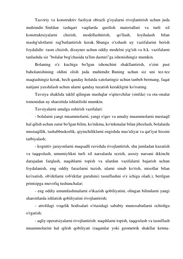  
 
 
Tasviriy va konstruktiv faoliyat obrazli g'oyalarni rivojlantirish uchun juda 
muhimdir. Sinfdan 
tashqari 
vaqtlarda 
qurilish 
materiallari 
va 
turli 
xil 
konstruktsiyalarni 
chizish, 
modellashtirish, 
qo'llash, 
loyihalash 
bilan 
mashg'ulotlarni rag'batlantirish kerak. Shunga o'xshash uy vazifalarini berish 
foydalidir: rasm chizish, dizayner uchun oddiy modelni yig'ish va h.k. vazifalarni 
tanlashda siz "bolalar bog'chasida ta'lim dasturi"ga ishonishingiz mumkin. 
Bolaning o'z kuchiga bo'lgan ishonchini shakllantirish, o'zini past 
baholanishining oldini olish juda muhimdir. Buning uchun siz uni tez-tez 
maqtashingiz kerak, hech qanday holatda xatolaringiz uchun tanbeh bermang, faqat 
natijani yaxshilash uchun ularni qanday tuzatish kerakligini ko'rsating. 
Tavsiya shaklida taklif qilingan mashqlar o'qituvchilar (sinfda) va ota-onalar 
tomonidan uy sharoitida ishlatilishi mumkin. 
Tavsiyalarni amalga oshirish vazifalari: 
- bolalarni yangi muammolarni, yangi o'quv va amaliy muammolarni mustaqil 
hal qilish uchun zarur bo'lgan bilim, ko'nikma, ko'nikmalar bilan jihozlash, bolalarda 
mustaqillik, tashabbuskorlik, qiyinchiliklarni engishda mas'uliyat va qat'iyat hissini 
tarbiyalash; 
- kognitiv jarayonlarni maqsadli ravishda rivojlantirish, shu jumladan kuzatish 
va taqqoslash, umumiylikni turli xil narsalarda sezish, asosiy narsani ikkinchi 
darajadan farqlash, naqshlarni topish va ulardan vazifalarni bajarish uchun 
foydalanish, eng oddiy farazlarni tuzish, ularni sinab ko'rish, misollar bilan 
ko'rsatish, ob'ektlarni (ob'ektlar guruhini) tasniflashni o'z ichiga oladi.), berilgan 
printsipga muvofiq tushunchalar; 
- eng oddiy umumlashmalarni o'tkazish qobiliyatini, olingan bilimlarni yangi 
sharoitlarda ishlatish qobiliyatini rivojlantirish; 
- atrofdagi voqelik hodisalari o'rtasidagi sababiy munosabatlarni ochishga 
o'rgatish; 
- aqliy operatsiyalarni rivojlantirish: naqshlarni topish, taqqoslash va tasniflash 
muammolarini hal qilish qobiliyati (raqamlar yoki geometrik shakllar ketma-
