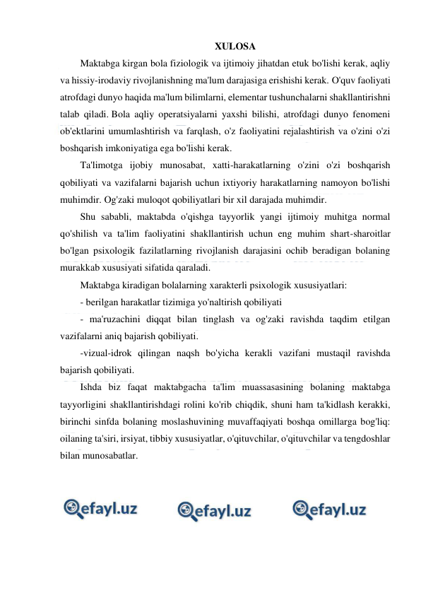  
 
 
XULOSA 
Maktabga kirgan bola fiziologik va ijtimoiy jihatdan etuk bo'lishi kerak, aqliy 
va hissiy-irodaviy rivojlanishning ma'lum darajasiga erishishi kerak. O'quv faoliyati 
atrofdagi dunyo haqida ma'lum bilimlarni, elementar tushunchalarni shakllantirishni 
talab qiladi. Bola aqliy operatsiyalarni yaxshi bilishi, atrofdagi dunyo fenomeni 
ob'ektlarini umumlashtirish va farqlash, o'z faoliyatini rejalashtirish va o'zini o'zi 
boshqarish imkoniyatiga ega bo'lishi kerak. 
Ta'limotga ijobiy munosabat, xatti-harakatlarning o'zini o'zi boshqarish 
qobiliyati va vazifalarni bajarish uchun ixtiyoriy harakatlarning namoyon bo'lishi 
muhimdir. Og'zaki muloqot qobiliyatlari bir xil darajada muhimdir. 
Shu sababli, maktabda o'qishga tayyorlik yangi ijtimoiy muhitga normal 
qo'shilish va ta'lim faoliyatini shakllantirish uchun eng muhim shart-sharoitlar 
bo'lgan psixologik fazilatlarning rivojlanish darajasini ochib beradigan bolaning 
murakkab xususiyati sifatida qaraladi. 
Maktabga kiradigan bolalarning xarakterli psixologik xususiyatlari: 
- berilgan harakatlar tizimiga yo'naltirish qobiliyati 
- ma'ruzachini diqqat bilan tinglash va og'zaki ravishda taqdim etilgan 
vazifalarni aniq bajarish qobiliyati. 
-vizual-idrok qilingan naqsh bo'yicha kerakli vazifani mustaqil ravishda 
bajarish qobiliyati. 
Ishda biz faqat maktabgacha ta'lim muassasasining bolaning maktabga 
tayyorligini shakllantirishdagi rolini ko'rib chiqdik, shuni ham ta'kidlash kerakki, 
birinchi sinfda bolaning moslashuvining muvaffaqiyati boshqa omillarga bog'liq: 
oilaning ta'siri, irsiyat, tibbiy xususiyatlar, o'qituvchilar, o'qituvchilar va tengdoshlar 
bilan munosabatlar. 
  
 
 
