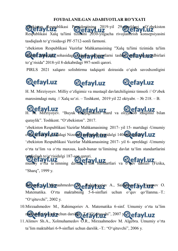  
 
 
FOYDALANILGAN ADABIYOTLAR RO'YXATI 
ʻzbekiston Respublikasi Prezidentining 2019-yil 29-apreldagi «Oʻzbekiston 
Respublikasi Xalq ta'limi tizimini 2030-yilgacha rivojlantirish konsepsiyasini 
tasdiqlash toʻgʻrisida»gi PF-5712-sonli farmoni.  
ʻzbekiston Respublikasi Vazirlar Mahkamasining "Xalq ta'limi tizimida ta'lim 
sifatini baholash sohasidagi xalqaro tadqiqotlarni tashkil etish chora-tadbirlari 
toʻgʻrisida" 2018-yil 8-dekabrdagi 997-sonli qarori.  
 PIRLS 2021 xalqaro solishtirma tadqiqoti doirasida oʻqish savodxonligini 
H. M. Mirziyoyev. Milliy oʻzligimiz va mustaqil davlatchiligimiz timsoli // Oʻzbek 
marosimdagi nutq  // Xalq soʻzi. – Toshkent,  2019 yil 22 oktyabr. – № 218. – B. 
H. M. Mirziyoyev. “Buyuk kelajagimizni mard va oliyjanob xalqimiz bilan 
quraylik”. Toshkent. “Oʻzbekiston”. 2017.  
ʻzbekiston Respublikasi Vazirlar Mahkamasining  2017- yil 15- martdagi -Umumiy 
oʻrta ta‘lim toʻgʻrisidagi Nizomni tasdiqlash haqida‖gi 140sonli qarori.  
ʻzbekiston Respublikasi Vazirlar Mahkamasining 2017- yil 6- apreldagi -Umumiy 
oʻrta ta‘lim va oʻrta maxsus, kasb-hunar ta‘limining davlat ta‘lim standartlarini 
tasdiqlash toʻgʻrisida‖gi 187-son qarori.  
mumiy o‘rta ta’limning davlat ta’lim standartlari va o‘quv dasturi (Fizika, 
“Sharq”, 1999 y.  
Ikromov J., Mirzaahmedov M., Rahimqoriev A., Saidjonov Y., Yusupov O. 
Matematika. 
O‘rta 
maktabning 
5-6-sinflari 
uchun 
o‘quv 
qo‘llanma.–T.: 
“O‘qituvchi”, 2002 y.  
10. 
Mirzaahmedov M., Rahimqoriev A. Matematika 6-sinf. Umumiy o‘rta ta’lim 
maktablari 6-sinfi uchun darslik. –T.: “O‘qituvchi”, 2007 y.  
11. 
Alimov Sh.A., Xolmuhamedov O.R., Mirzaahmedov M. Algebra. Umumiy o‘rta 
ta’lim maktablari 6-9-sinflari uchun darslik.–T.: “O‘qituvchi”, 2006 y.  
