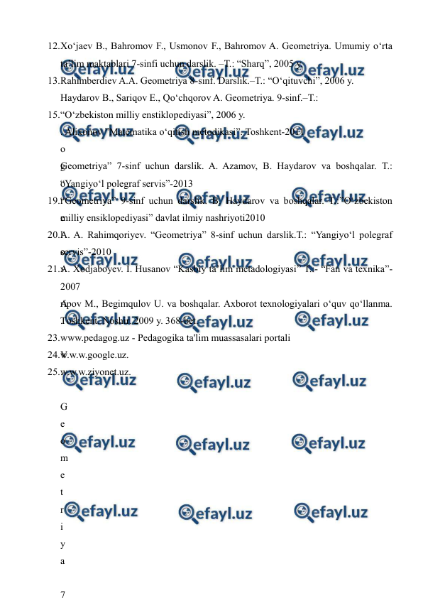  
 
 
12. 
Xo‘jaev B., Bahromov F., Usmonov F., Bahromov A. Geometriya. Umumiy o‘rta 
ta’lim maktablari 7-sinfi uchun darslik. –T.: “Sharq”, 2005 y.  
13. 
Rahimberdiev A.A. Geometriya 8-sinf. Darslik.–T.: “O‘qituvchi”, 2006 y.  
Haydarov B., Sariqov E., Qo‘chqorov A. Geometriya. 9-sinf.–T.:  
15. 
“O‘zbekiston milliy enstiklopediyasi”, 2006 y. 
. Alixonov ”Matematika o‘qitish metodikasi”. Toshkent-2011  
o
g
o
r
e
l
o
v
 
A
.
 
V
.
 
G
e
o
m
e
t
r
i
y
a
 
7
Geometriya” 7-sinf uchun darslik. A. Azamov, B. Haydarov va boshqalar. T.: 
“Yangiyo‘l polegraf servis”-2013  
19. 
“Geometriya” 9-sinf uchun darslik. B. Haydarov va boshqalar. T.:”O‘zbekiston 
milliy ensiklopediyasi” davlat ilmiy nashriyoti2010  
20. 
A. A. Rahimqoriyev. “Geometriya” 8-sinf uchun darslik.T.: “Yangiyo‘l polegraf 
servis”-2010  
21. 
A. Xodjaboyev. I. Husanov “Kasbiy ta’lim metadologiyasi” T.:- “Fan va texnika”-
2007  
ripоv M., Bеgimqulоv U. vа bоshqаlаr. Ахbоrоt tехnоlоgiyalаri o‘quv qo‘llаnmа. 
Tоshkеnt. Nоshir. 2009 y. 368-bеt. 
23. 
www.pedagog.uz - Pedagogika ta'lim muassasalari portali  
24. 
w.w.w.google.uz.    
25. 
w.w.w.ziyonet.uz. 
  
 
 
 
