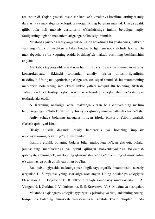  
 
 
aralashtiradi. O'qish, yozish, hisoblash kabi ko'nikmalar va ko'nikmalarning rasmiy 
darajasi - va maktabga psixologik tayyorgarlikning belgilari mavjud. Ularga egalik 
qilib, bola hali maktab dasturlarini o'zlashtirishga imkon beradigan aqliy 
faoliyatning tegishli mexanizmlariga ega bo'lmasligi mumkin. 
Maktabga psixologik tayyorgarlik-bu inson hayotining bir yoshi emas, balki bir 
vaqtning o'zida bir nechtasi u bilan bog'liq bo'lgan ma'noda alohida hodisa. Bu 
maktabgacha va bir vaqtning o'zida boshlang'ich maktab yoshining boshlanishini 
anglatadi. 
Maktabga tayyorgarlik masalasini hal qilishda Y. Irasek bir tomondan nazariy 
konstruktsiyalar, 
ikkinchi 
tomondan 
amaliy 
tajriba 
birlashtirilganligini 
ta'kidlaydi. Uning tadqiqotlarining o'ziga xos xususiyati shundaki, bu muammoning 
markazida bolalarning intellektual imkoniyatlari mavjud. Bu bolaning fikrlash, 
xotira, idrok va boshqa aqliy jarayonlar sohasidagi rivojlanishini ko'rsatadigan 
testlarda aks etadi. 
A. Kernning so'zlariga ko'ra, maktabga kirgan bola o'quvchining ma'lum 
belgilariga ega bo'lishi kerak: aqliy, hissiy va ijtimoiy munosabatlarda etuk bo'lish. 
Aqliy sohaga bolaning tabaqalashtirilgan idrok, ixtiyoriy e'tibor, analitik 
fikrlash qobiliyati kiradi. 
Hissiy 
etuklik 
deganda 
hissiy 
barqarorlik 
va 
bolaning 
impulsiv 
reaktsiyalarining deyarli yo'qligi tushuniladi. 
Ijtimoiy etuklik bolaning bolalar bilan muloqotga bo'lgan ehtiyoji, bolalar 
jamoasining manfaatlariga va qabul qilingan konventsiyalariga bo'ysunish 
qobiliyati, shuningdek, maktabning ijtimoiy sharoitida o'quvchining ijtimoiy rolini 
o'z zimmasiga olish qobiliyati bilan bog'liq. 
Rus psixologiyasida maktabga psixologik tayyorgarlik muammosini nazariy 
o'rganish L. S. vygotskiyning asarlariga asoslangan. Uning bolalar psixologiyasi 
klassiklari L. I. Bojovich, D. B. Elkonin taniqli zamonaviy mutaxassislar L. A. 
Venger, N. I. Gutkina, I. V. Dubrovina, E. E. Kravtsova, V. S. Muxina va boshqalar. 
Maktabda o'qishga psixologik tayyorgarlik psixologiya rivojlanishining hozirgi 
bosqichida bolaning murakkab xarakteristikasi sifatida ko'rib chiqiladi, unda 
