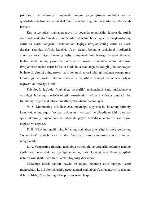  
 
 
psixologik fazilatlarning rivojlanish darajasi yangi ijtimoiy muhitga normal 
qo'shilish va ta'lim faoliyatini shakllantirish uchun eng muhim shart-sharoitlar ochib 
beriladi. 
Rus psixologlari maktabga tayyorlik deganda tengdoshlar jamoasida o'qish 
sharoitida maktab o'quv dasturini o'zlashtirish uchun bolaning aqliy rivojlanishining 
zarur va etarli darajasini tushunadilar. Haqiqiy rivojlanishning zarur va etarli 
darajasi shunday bo'lishi kerakki, o'quv dasturi bolaning proksimal rivojlanish 
zonasiga kiradi. Agar bolaning aqliy rivojlanishining hozirgi darajasi shunday 
bo'lsa, unda uning proksimal rivojlanish zonasi maktabda o'quv dasturini 
rivojlantirish uchun zarur bo'lsa, u holda bola maktabga psixologik jihatdan tayyor 
bo'lmaydi, chunki uning proksimal rivojlanish zonasi talab qilinadigan zonaga mos 
kelmasligi natijasida u dastur materialini o'zlashtira olmaydi va orqada qolgan 
o'quvchilar toifasiga kiradi. 
Psixologik lug'atda "maktabga tayyorlik" tushunchasi katta maktabgacha 
yoshdagi bolaning morfofiziologik xususiyatlari to'plami sifatida qaraladi, bu 
tizimli, uyushgan maktabga muvaffaqiyatli o'tishni ta'minlaydi. 
V. S. Muxinaning ta'kidlashicha, maktabga tayyorlik-bu bolaning ijtimoiy 
kamoloti, uning o'quv faoliyati uchun motivatsiyani belgilaydigan ichki qarama-
qarshiliklarning paydo bo'lishi natijasida paydo bo'ladigan o'rganish zarurligini 
anglash va anglash. 
D. B. Elkoninning fikricha, bolaning maktabga tayyorligi ijtimoiy qoidaning 
"aylanishini", ya'ni bola va kattalar o'rtasidagi ijtimoiy munosabatlar tizimini o'z 
ichiga oladi. 
L. A. Vengerning fikricha, maktabga psixologik tayyorgarlik bolaning maktab 
fazilatlarini o'zi shakllantirganligidan emas, balki keyingi assimilyatsiya qilish 
uchun zarur shart-sharoitlarni o'zlashtirganligidan iborat. 
Maktabga kirish paytida paydo bo'ladigan bolaning atrof-muhitga yangi 
munosabati, L. I. Bojovich ushbu neoplazmani maktabda o'qishga tayyorlik mezoni 
deb hisoblab, o'quvchining ichki pozitsiyasini chaqirdi. 
