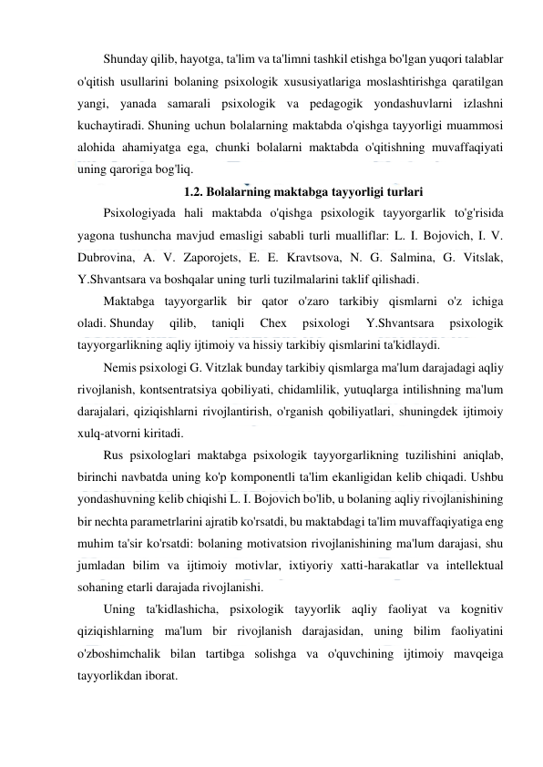  
 
 
Shunday qilib, hayotga, ta'lim va ta'limni tashkil etishga bo'lgan yuqori talablar 
o'qitish usullarini bolaning psixologik xususiyatlariga moslashtirishga qaratilgan 
yangi, yanada samarali psixologik va pedagogik yondashuvlarni izlashni 
kuchaytiradi. Shuning uchun bolalarning maktabda o'qishga tayyorligi muammosi 
alohida ahamiyatga ega, chunki bolalarni maktabda o'qitishning muvaffaqiyati 
uning qaroriga bog'liq. 
1.2. Bolalarning maktabga tayyorligi turlari 
Psixologiyada hali maktabda o'qishga psixologik tayyorgarlik to'g'risida 
yagona tushuncha mavjud emasligi sababli turli mualliflar: L. I. Bojovich, I. V. 
Dubrovina, A. V. Zaporojets, E. E. Kravtsova, N. G. Salmina, G. Vitslak, 
Y.Shvantsara va boshqalar uning turli tuzilmalarini taklif qilishadi. 
Maktabga tayyorgarlik bir qator o'zaro tarkibiy qismlarni o'z ichiga 
oladi. Shunday 
qilib, 
taniqli 
Chex 
psixologi 
Y.Shvantsara 
psixologik 
tayyorgarlikning aqliy ijtimoiy va hissiy tarkibiy qismlarini ta'kidlaydi. 
Nemis psixologi G. Vitzlak bunday tarkibiy qismlarga ma'lum darajadagi aqliy 
rivojlanish, kontsentratsiya qobiliyati, chidamlilik, yutuqlarga intilishning ma'lum 
darajalari, qiziqishlarni rivojlantirish, o'rganish qobiliyatlari, shuningdek ijtimoiy 
xulq-atvorni kiritadi. 
Rus psixologlari maktabga psixologik tayyorgarlikning tuzilishini aniqlab, 
birinchi navbatda uning ko'p komponentli ta'lim ekanligidan kelib chiqadi. Ushbu 
yondashuvning kelib chiqishi L. I. Bojovich bo'lib, u bolaning aqliy rivojlanishining 
bir nechta parametrlarini ajratib ko'rsatdi, bu maktabdagi ta'lim muvaffaqiyatiga eng 
muhim ta'sir ko'rsatdi: bolaning motivatsion rivojlanishining ma'lum darajasi, shu 
jumladan bilim va ijtimoiy motivlar, ixtiyoriy xatti-harakatlar va intellektual 
sohaning etarli darajada rivojlanishi. 
Uning ta'kidlashicha, psixologik tayyorlik aqliy faoliyat va kognitiv 
qiziqishlarning ma'lum bir rivojlanish darajasidan, uning bilim faoliyatini 
o'zboshimchalik bilan tartibga solishga va o'quvchining ijtimoiy mavqeiga 
tayyorlikdan iborat. 
