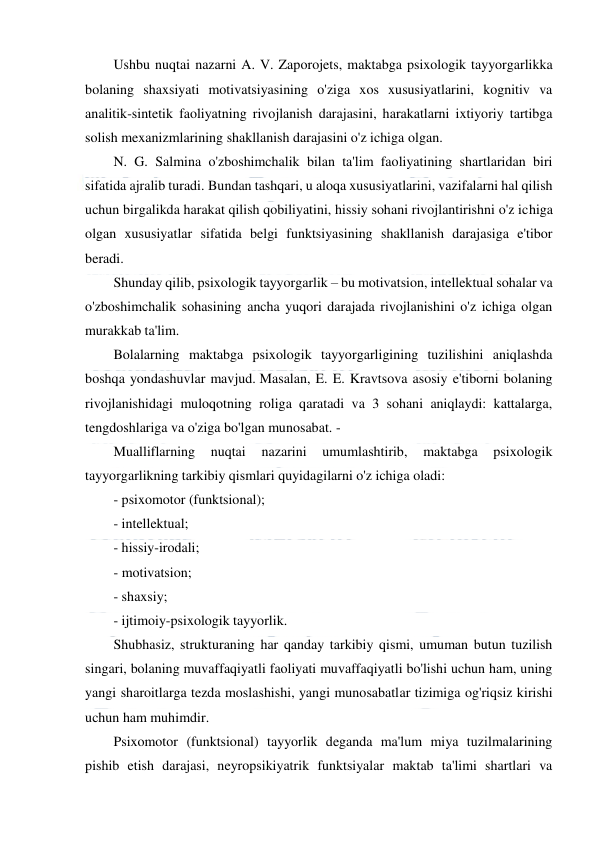  
 
 
Ushbu nuqtai nazarni A. V. Zaporojets, maktabga psixologik tayyorgarlikka 
bolaning shaxsiyati motivatsiyasining o'ziga xos xususiyatlarini, kognitiv va 
analitik-sintetik faoliyatning rivojlanish darajasini, harakatlarni ixtiyoriy tartibga 
solish mexanizmlarining shakllanish darajasini o'z ichiga olgan. 
N. G. Salmina o'zboshimchalik bilan ta'lim faoliyatining shartlaridan biri 
sifatida ajralib turadi. Bundan tashqari, u aloqa xususiyatlarini, vazifalarni hal qilish 
uchun birgalikda harakat qilish qobiliyatini, hissiy sohani rivojlantirishni o'z ichiga 
olgan xususiyatlar sifatida belgi funktsiyasining shakllanish darajasiga e'tibor 
beradi. 
Shunday qilib, psixologik tayyorgarlik – bu motivatsion, intellektual sohalar va 
o'zboshimchalik sohasining ancha yuqori darajada rivojlanishini o'z ichiga olgan 
murakkab ta'lim. 
Bolalarning maktabga psixologik tayyorgarligining tuzilishini aniqlashda 
boshqa yondashuvlar mavjud. Masalan, E. E. Kravtsova asosiy e'tiborni bolaning 
rivojlanishidagi muloqotning roliga qaratadi va 3 sohani aniqlaydi: kattalarga, 
tengdoshlariga va o'ziga bo'lgan munosabat. - 
Mualliflarning 
nuqtai 
nazarini 
umumlashtirib, 
maktabga 
psixologik 
tayyorgarlikning tarkibiy qismlari quyidagilarni o'z ichiga oladi: 
- psixomotor (funktsional); 
- intellektual; 
- hissiy-irodali; 
- motivatsion; 
- shaxsiy; 
- ijtimoiy-psixologik tayyorlik. 
Shubhasiz, strukturaning har qanday tarkibiy qismi, umuman butun tuzilish 
singari, bolaning muvaffaqiyatli faoliyati muvaffaqiyatli bo'lishi uchun ham, uning 
yangi sharoitlarga tezda moslashishi, yangi munosabatlar tizimiga og'riqsiz kirishi 
uchun ham muhimdir. 
Psixomotor (funktsional) tayyorlik deganda ma'lum miya tuzilmalarining 
pishib etish darajasi, neyropsikiyatrik funktsiyalar maktab ta'limi shartlari va 
