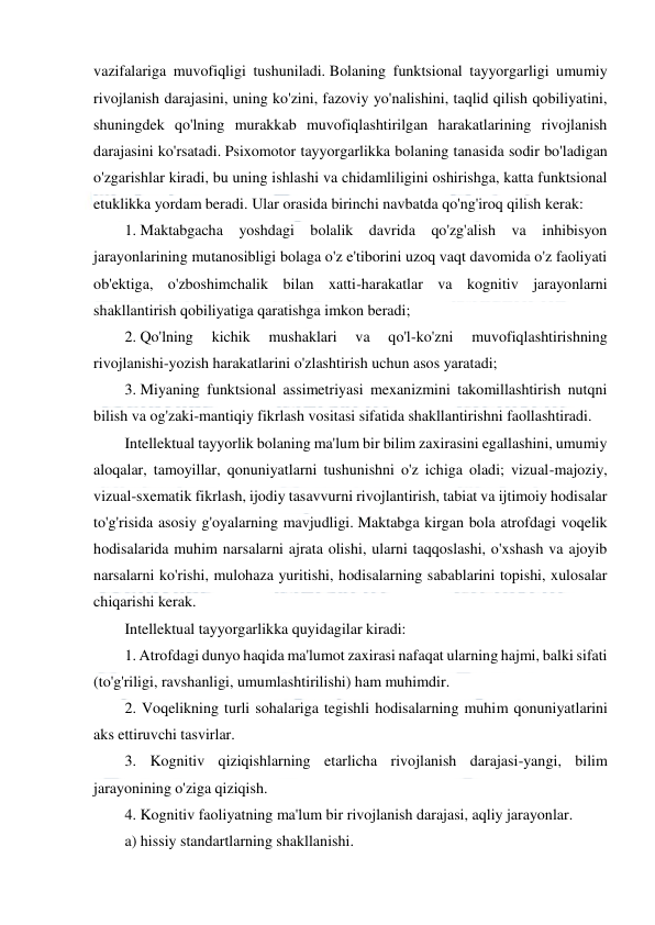  
 
 
vazifalariga muvofiqligi tushuniladi. Bolaning funktsional tayyorgarligi umumiy 
rivojlanish darajasini, uning ko'zini, fazoviy yo'nalishini, taqlid qilish qobiliyatini, 
shuningdek qo'lning murakkab muvofiqlashtirilgan harakatlarining rivojlanish 
darajasini ko'rsatadi. Psixomotor tayyorgarlikka bolaning tanasida sodir bo'ladigan 
o'zgarishlar kiradi, bu uning ishlashi va chidamliligini oshirishga, katta funktsional 
etuklikka yordam beradi. Ular orasida birinchi navbatda qo'ng'iroq qilish kerak: 
1. Maktabgacha yoshdagi bolalik davrida qo'zg'alish va inhibisyon 
jarayonlarining mutanosibligi bolaga o'z e'tiborini uzoq vaqt davomida o'z faoliyati 
ob'ektiga, o'zboshimchalik bilan xatti-harakatlar va kognitiv jarayonlarni 
shakllantirish qobiliyatiga qaratishga imkon beradi; 
2. Qo'lning 
kichik 
mushaklari 
va 
qo'l-ko'zni 
muvofiqlashtirishning 
rivojlanishi-yozish harakatlarini o'zlashtirish uchun asos yaratadi; 
3. Miyaning funktsional assimetriyasi mexanizmini takomillashtirish nutqni 
bilish va og'zaki-mantiqiy fikrlash vositasi sifatida shakllantirishni faollashtiradi. 
Intellektual tayyorlik bolaning ma'lum bir bilim zaxirasini egallashini, umumiy 
aloqalar, tamoyillar, qonuniyatlarni tushunishni o'z ichiga oladi; vizual-majoziy, 
vizual-sxematik fikrlash, ijodiy tasavvurni rivojlantirish, tabiat va ijtimoiy hodisalar 
to'g'risida asosiy g'oyalarning mavjudligi. Maktabga kirgan bola atrofdagi voqelik 
hodisalarida muhim narsalarni ajrata olishi, ularni taqqoslashi, o'xshash va ajoyib 
narsalarni ko'rishi, mulohaza yuritishi, hodisalarning sabablarini topishi, xulosalar 
chiqarishi kerak. 
Intellektual tayyorgarlikka quyidagilar kiradi: 
1. Atrofdagi dunyo haqida ma'lumot zaxirasi nafaqat ularning hajmi, balki sifati 
(to'g'riligi, ravshanligi, umumlashtirilishi) ham muhimdir. 
2. Voqelikning turli sohalariga tegishli hodisalarning muhim qonuniyatlarini 
aks ettiruvchi tasvirlar. 
3. Kognitiv qiziqishlarning etarlicha rivojlanish darajasi-yangi, bilim 
jarayonining o'ziga qiziqish. 
4. Kognitiv faoliyatning ma'lum bir rivojlanish darajasi, aqliy jarayonlar. 
a) hissiy standartlarning shakllanishi. 
