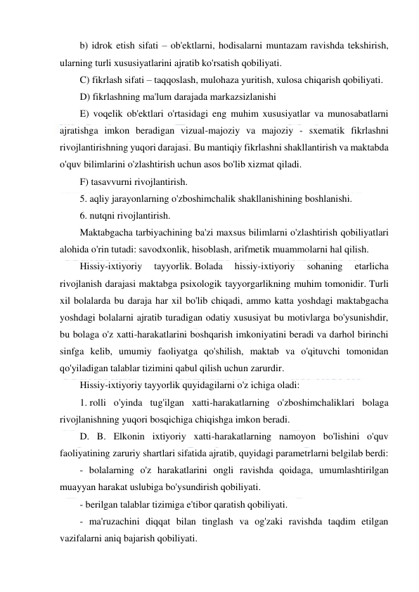  
 
 
b) idrok etish sifati – ob'ektlarni, hodisalarni muntazam ravishda tekshirish, 
ularning turli xususiyatlarini ajratib ko'rsatish qobiliyati. 
C) fikrlash sifati – taqqoslash, mulohaza yuritish, xulosa chiqarish qobiliyati. 
D) fikrlashning ma'lum darajada markazsizlanishi 
E) voqelik ob'ektlari o'rtasidagi eng muhim xususiyatlar va munosabatlarni 
ajratishga imkon beradigan vizual-majoziy va majoziy - sxematik fikrlashni 
rivojlantirishning yuqori darajasi. Bu mantiqiy fikrlashni shakllantirish va maktabda 
o'quv bilimlarini o'zlashtirish uchun asos bo'lib xizmat qiladi. 
F) tasavvurni rivojlantirish. 
5. aqliy jarayonlarning o'zboshimchalik shakllanishining boshlanishi. 
6. nutqni rivojlantirish. 
Maktabgacha tarbiyachining ba'zi maxsus bilimlarni o'zlashtirish qobiliyatlari 
alohida o'rin tutadi: savodxonlik, hisoblash, arifmetik muammolarni hal qilish. 
Hissiy-ixtiyoriy 
tayyorlik. Bolada 
hissiy-ixtiyoriy 
sohaning 
etarlicha 
rivojlanish darajasi maktabga psixologik tayyorgarlikning muhim tomonidir. Turli 
xil bolalarda bu daraja har xil bo'lib chiqadi, ammo katta yoshdagi maktabgacha 
yoshdagi bolalarni ajratib turadigan odatiy xususiyat bu motivlarga bo'ysunishdir, 
bu bolaga o'z xatti-harakatlarini boshqarish imkoniyatini beradi va darhol birinchi 
sinfga kelib, umumiy faoliyatga qo'shilish, maktab va o'qituvchi tomonidan 
qo'yiladigan talablar tizimini qabul qilish uchun zarurdir. 
Hissiy-ixtiyoriy tayyorlik quyidagilarni o'z ichiga oladi: 
1. rolli o'yinda tug'ilgan xatti-harakatlarning o'zboshimchaliklari bolaga 
rivojlanishning yuqori bosqichiga chiqishga imkon beradi. 
D. B. Elkonin ixtiyoriy xatti-harakatlarning namoyon bo'lishini o'quv 
faoliyatining zaruriy shartlari sifatida ajratib, quyidagi parametrlarni belgilab berdi: 
- bolalarning o'z harakatlarini ongli ravishda qoidaga, umumlashtirilgan 
muayyan harakat uslubiga bo'ysundirish qobiliyati. 
- berilgan talablar tizimiga e'tibor qaratish qobiliyati. 
- ma'ruzachini diqqat bilan tinglash va og'zaki ravishda taqdim etilgan 
vazifalarni aniq bajarish qobiliyati. 
