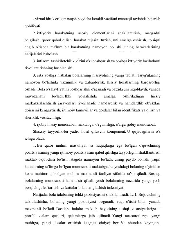  
 
 
- vizual idrok etilgan naqsh bo'yicha kerakli vazifani mustaqil ravishda bajarish 
qobiliyati. 
2. ixtiyoriy harakatning asosiy elementlarini shakllantirish, maqsadni 
belgilash, qaror qabul qilish, harakat rejasini tuzish, uni amalga oshirish, to'siqni 
engib o'tishda ma'lum bir harakatning namoyon bo'lishi, uning harakatlarining 
natijalarini baholash. 
3. intizom, tashkilotchilik, o'zini o'zi boshqarish va boshqa ixtiyoriy fazilatlarni 
rivojlantirishning boshlanishi. 
3. erta yoshga nisbatan bolalarning hissiyotining yangi tabiati. Tuyg'ularning 
namoyon bo'lishida vazminlik va xabardorlik, hissiy holatlarning barqarorligi 
oshadi. Bola o'z kayfiyatini boshqarishni o'rganadi va ba'zida uni niqoblaydi, yanada 
muvozanatli 
bo'ladi. Ikki 
yo'nalishda 
amalga 
oshiriladigan 
hissiy 
markazsizlashtirish jarayonlari rivojlanadi: hamdardlik va hamdardlik ob'ektlari 
doirasini kengaytirish, ijtimoiy tamoyillar va qoidalar bilan identifikatsiya qilish va 
sheriklik vositachiligi. 
4. ijobiy hissiy munosabat, maktabga, o'rganishga, o'ziga ijobiy munosabat. 
Shaxsiy tayyorlik-bu yadro hosil qiluvchi komponent. U quyidagilarni o'z 
ichiga oladi: 
1. Bir qator muhim mas'uliyat va huquqlarga ega bo'lgan o'quvchining 
pozitsiyasining yangi ijtimoiy pozitsiyasini qabul qilishga tayyorligini shakllantirish 
maktab o'quvchisi bo'lish istagida namoyon bo'ladi, uning paydo bo'lishi yaqin 
kattalarning ta'limga bo'lgan munosabati maktabgacha yoshdagi bolaning o'yinidan 
ko'ra muhimroq bo'lgan muhim mazmunli faoliyat sifatida ta'sir qiladi. Boshqa 
bolalarning munosabati ham ta'sir qiladi, yosh bolalarning nazarida yangi yosh 
bosqichiga ko'tarilish va kattalar bilan tenglashish imkoniyati. 
Natijada, bola talabaning ichki pozitsiyasini shakllantiradi. L. I. Bojovichning 
ta'kidlashicha, bolaning yangi pozitsiyasi o'zgaradi, vaqt o'tishi bilan yanada 
mazmunli bo'ladi. Dastlab, bolalar maktab hayotining tashqi xususiyatlariga – 
portfel, qalam qutilari, qalamlarga jalb qilinadi. Yangi taassurotlarga, yangi 
muhitga, yangi do'stlar orttirish istagiga ehtiyoj bor. Va shundan keyingina 
