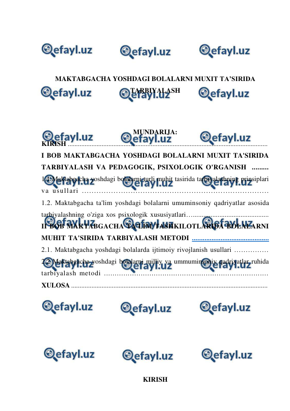  
 
 
 
 
 
MAKTABGACHA YOSHDAGI BOLALARNI MUXIT TA’SIRIDA 
TARBIYALASH 
 
 
MUNDARIJA: 
KIRISH ......................................................................................................................  
I BOB MAKTABGACHA YOSHDAGI BOLALARNI MUXIT TA'SIRIDA 
TARBIYALASH VA PEDAGOGIK, PSIXOLOGIK O'RGANISH  .........  
1.1 Maktabgacha yoshdagi bolalarni turli muhit tasirida tarbiyalashning prinsiplari 
va usullari .............................................................................  
1.2. Maktabgacha ta'lim yoshdagi bolalarni umuminsoniy qadriyatlar asosida 
tarbiyalashning o'ziga xos psixologik xususiyatlari…...........................................  
II BOB MAKTABGACHA TA'LIM TASHKILOTLARIDA BOLALARNI 
MUHIT TA'SIRIDA TARBIYALASH METODI ...........................................  
2.1. Maktabgacha yoshdagi bolalarda ijtimoiy rivojlanish usullari ……………  
2.2 Maktabgacha yoshdagi bolalarni milliy va ummuminsoniy qadriyatlar ruhida 
tarbiyalash metodi ............................................................................  
XULOSA ....................................................................................................................  
 
 
 
 
 
 
 
KIRISH 
