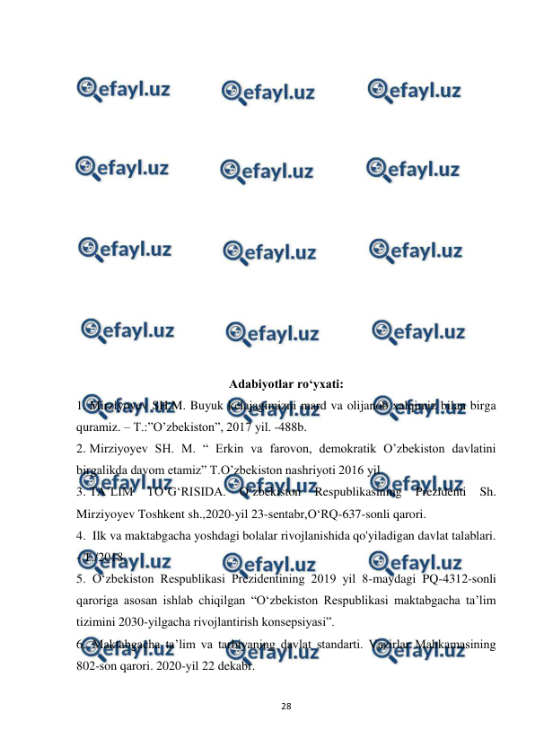  
28 
 
 
 
 
 
 
 
 
 
 
 
 
 
 
 
 
Adabiyotlar ro‘yxati: 
1. Mirziyoyev SH.M. Buyuk kelajagimizni mard va olijanob xalqimiz bilan birga 
quramiz. – T.:”O’zbekiston”, 2017 yil. -488b.  
2. Mirziyoyev SH. M. “ Erkin va farovon, demokratik O’zbekiston davlatini 
birgalikda davom etamiz” T.O’zbekiston nashriyoti 2016 yil  
3. TA’LIM 
TO‘G‘RISIDA. 
O‘zbekiston 
Respublikasining 
Prezidenti 
Sh. 
Mirziyoyev Toshkent sh.,2020-yil 23-sentabr,O‘RQ-637-sonli qarori.  
4.  Ilk va maktabgacha yoshdagi bolalar rivojlanishida qo'yiladigan davlat talablari. 
- T./2018.  
5.  O‘zbekiston Respublikasi Prezidentining 2019 yil 8-maydagi PQ-4312-sonli 
qaroriga asosan ishlab chiqilgan “O‘zbekiston Respublikasi maktabgacha ta’lim 
tizimini 2030-yilgacha rivojlantirish konsepsiyasi”.  
6.  Maktabgacha ta’lim va tarbiyaning davlat standarti. Vazirlar Mahkamasining 
802-son qarori. 2020-yil 22 dekabr.  
