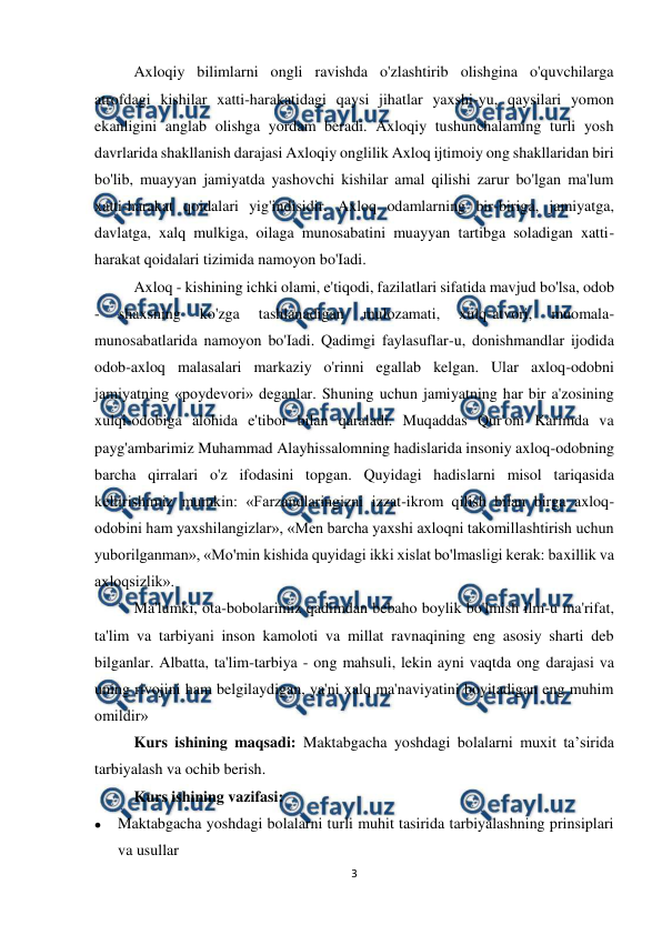  
3 
 
Axloqiy bilimlarni ongli ravishda o'zlashtirib olishgina o'quvchilarga 
atrofdagi kishilar xatti-harakatidagi qaysi jihatlar yaxshi-yu, qaysilari yomon 
ekanligini anglab olishga yordam beradi. Axloqiy tushunchalaming turli yosh 
davrlarida shakllanish darajasi Axloqiy onglilik Axloq ijtimoiy ong shakllaridan biri 
bo'lib, muayyan jamiyatda yashovchi kishilar amal qilishi zarur bo'lgan ma'lum 
xatti-harakat qoidalari yig'indisidir. Axloq odamlarning bir-biriga, jamiyatga, 
davlatga, xalq mulkiga, oilaga munosabatini muayyan tartibga soladigan xatti-
harakat qoidalari tizimida namoyon bo'Iadi.  
Axloq - kishining ichki olami, e'tiqodi, fazilatlari sifatida mavjud bo'lsa, odob 
- 
shaxsning 
ko'zga 
tashlanadigan 
mulozamati, 
xulq-atvori, 
muomala-
munosabatlarida namoyon bo'Iadi. Qadimgi faylasuflar-u, donishmandlar ijodida 
odob-axloq malasalari markaziy o'rinni egallab kelgan. Ular axloq-odobni 
jamiyatning «poydevori» deganlar. Shuning uchun jamiyatning har bir a'zosining 
xulqi-odobiga alohida e'tibor bilan qaraladi. Muqaddas Qur'oni Karimda va 
payg'ambarimiz Muhammad Alayhissalomning hadislarida insoniy axloq-odobning 
barcha qirralari o'z ifodasini topgan. Quyidagi hadislarni misol tariqasida 
keltirishimiz mumkin: «Farzandlaringizni izzat-ikrom qilish bilan birga axloq-
odobini ham yaxshilangizlar», «Men barcha yaxshi axloqni takomillashtirish uchun 
yuborilganman», «Mo'min kishida quyidagi ikki xislat bo'lmasligi kerak: baxillik va 
axloqsizlik».  
Ma'lumki, ota-bobolarimiz qadimdan bebaho boylik bo'lmish ilm-u ma'rifat, 
ta'lim va tarbiyani inson kamoloti va millat ravnaqining eng asosiy sharti deb 
bilganlar. Albatta, ta'lim-tarbiya - ong mahsuli, lekin ayni vaqtda ong darajasi va 
uning rivojini ham belgilaydigan, ya'ni xalq ma'naviyatini boyitadigan eng muhim 
omildir» 
Kurs ishining maqsadi: Maktabgacha yoshdagi bolalarni muxit ta’sirida 
tarbiyalash va ochib berish. 
Kurs ishining vazifasi:  
 
Maktabgacha yoshdagi bolalarni turli muhit tasirida tarbiyalashning prinsiplari 
va usullar 
