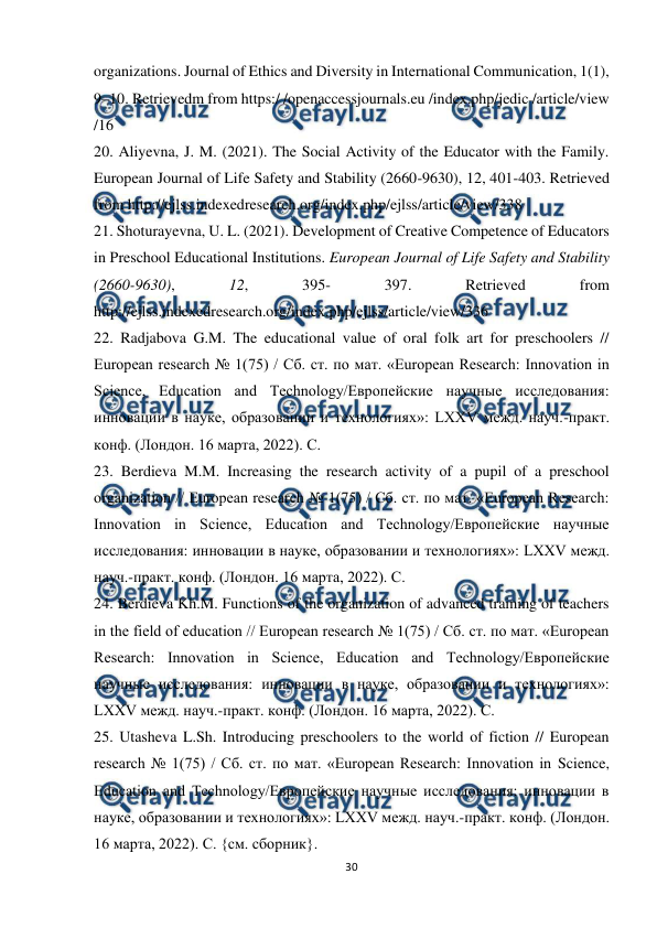  
30 
 
organizations. Journal of Ethics and Diversity in International Communication, 1(1), 
9–10. Retrievedm from https:/ /openaccessjournals.eu /index.php/jedic /article/view 
/16  
20. Aliyevna, J. M. (2021). The Social Activity of the Educator with the Family. 
European Journal of Life Safety and Stability (2660-9630), 12, 401-403. Retrieved 
from http://ejlss.indexedresearch.org/index.php/ejlss/article/view/338  
21. Shoturayevna, U. L. (2021). Development of Creative Competence of Educators 
in Preschool Educational Institutions. European Journal of Life Safety and Stability 
(2660-9630), 
12, 
395- 
397. 
Retrieved 
from 
http://ejlss.indexedresearch.org/index.php/ejlss/article/view/336  
22. Radjabova G.M. The educational value of oral folk art for preschoolers // 
European research № 1(75) / Сб. ст. по мат. «European Research: Innovation in 
Science, Education and Technology/Европейские научные исследования: 
инновации в науке, образовании и технологиях»: LXXV межд. науч.-практ. 
конф. (Лондон. 16 марта, 2022). С.  
23. Berdieva M.M. Increasing the research activity of a pupil of a preschool 
organization // European research № 1(75) / Сб. ст. по мат. «European Research: 
Innovation in Science, Education and Technology/Европейские научные 
исследования: инновации в науке, образовании и технологиях»: LXXV межд. 
науч.-практ. конф. (Лондон. 16 марта, 2022). С.  
24. Berdieva Kh.M. Functions of the organization of advanced training of teachers 
in the field of education // European research № 1(75) / Сб. ст. по мат. «European 
Research: Innovation in Science, Education and Technology/Европейские 
научные исследования: инновации в науке, образовании и технологиях»: 
LXXV межд. науч.-практ. конф. (Лондон. 16 марта, 2022). С.  
25. Utasheva L.Sh. Introducing preschoolers to the world of fiction // European 
research № 1(75) / Сб. ст. по мат. «European Research: Innovation in Science, 
Education and Technology/Европейские научные исследования: инновации в 
науке, образовании и технологиях»: LXXV межд. науч.-практ. конф. (Лондон. 
16 марта, 2022). С. {см. сборник}.  
