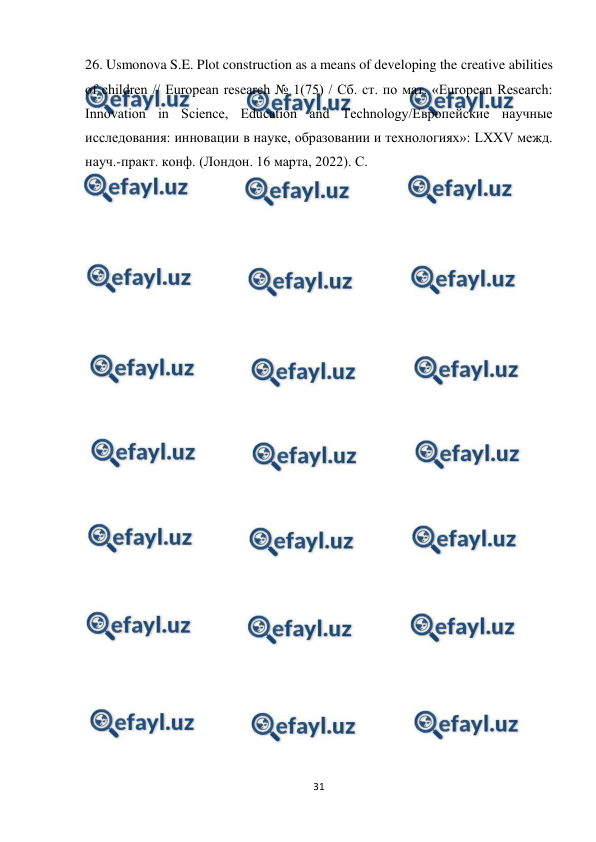  
31 
 
26. Usmonova S.E. Plot construction as a means of developing the creative abilities 
of children // European research № 1(75) / Сб. ст. по мат. «European Research: 
Innovation in Science, Education and Technology/Европейские научные 
исследования: инновации в науке, образовании и технологиях»: LXXV межд. 
науч.-практ. конф. (Лондон. 16 марта, 2022). С.  
 
