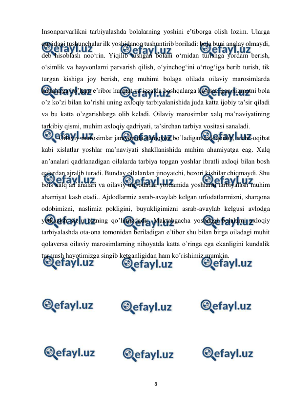  
8 
 
Insonparvarlikni tarbiyalashda bolalarning yoshini e’tiborga olish lozim. Ularga 
quyidagi tushunchalar ilk yoshidanoq tushuntirib boriladi: bola buni anglay olmaydi, 
deb hisoblash noo‘rin. Yiqilib tushgan bolani o‘rnidan turishga yordam berish, 
o‘simlik va hayvonlarni parvarish qilish, o‘yinchog‘ini o‘rtog‘iga berib turish, tik 
turgan kishiga joy berish, eng muhimi bolaga olilada oilaviy marosimlarda 
kattalarga bo’lgan e’ribor hurmat va izzatda boshqalarga ko‘rsatilgan xizmatni bola 
o’z ko’zi bilan ko’rishi uning axloqiy tarbiyalanishida juda katta ijobiy ta’sir qiladi 
va bu katta o’zgarishlarga olib keladi. Oilaviy marosimlar xalq ma’naviyatining 
tarkibiy qismi, muhim axloqiy qadriyati, ta’sirchan tarbiya vositasi sanaladi.  
Oilaviy marosimlar jarayonida namoyon bo’ladigan axloqodob, mehr-oqibat 
kabi xislatlar yoshlar ma’naviyati shakllanishida muhim ahamiyatga eag. Xalq 
an’analari qadrlanadigan oilalarda tarbiya topgan yoshlar ibratli axloqi bilan bosh 
qalardan ajralib turadi. Bunday oilalardan jinoyatchi, bezori kishilar chiqmaydi. Shu 
bois xalq an’analari va oilaviy urf-odatlar yordamida yoshlarni tarbiyalash muhim 
ahamiyat kasb etadi.. Ajdodlarmiz asrab-avaylab kelgan urfodatlarmizni, sharqona 
odobimizni, naslimiz pokligini, buyukligimizni asrab-avaylab kelgusi avlodga 
yetkazish siz-u bizning qo’limizdadir. Maktabgacha yoshdagi bolalarni axloqiy 
tarbiyalashda ota-ona tomonidan beriladigan e’tibor shu bilan birga oiladagi muhit 
qolaversa oilaviy marosimlarning nihoyatda katta o’ringa ega ekanligini kundalik 
turmush hayotimizga singib ketganligidan ham ko’rishimiz mumkin.  
 
 
 
