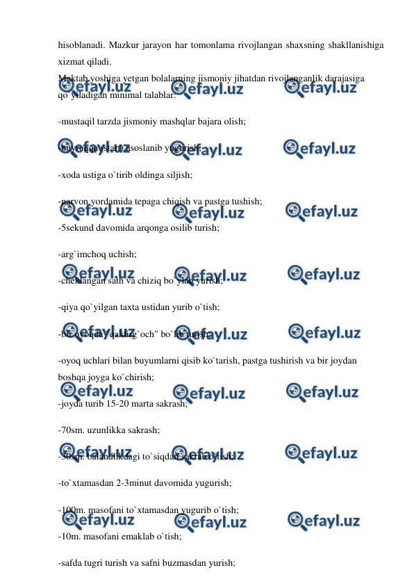  
 
hisoblanadi. Mazkur jarayon har tomonlama rivojlangan shaxsning shakllanishiga 
xizmat qiladi. 
Maktab yoshiga yetgan bolalarning jismoniy jihatdan rivojlanganlik darajasiga 
qo`yiladigan minimal talablar: 
-mustaqil tarzda jismoniy mashqlar bajara olish; 
-buyruqqa (start) asoslanib yugurish; 
-xoda ustiga o`tirib oldinga siljish; 
-narvon yordamida tepaga chiqish va pastga tushish; 
-5sekund davomida arqonga osilib turish; 
-arg`imchoq uchish; 
-cheklangan sath va chiziq bo`ylab yurish; 
-qiya qo`yilgan taxta ustidan yurib o`tish; 
-bir oyoqda "qaldirg`och" bo`lib turish; 
-oyoq uchlari bilan buyumlarni qisib ko`tarish, pastga tushirish va bir joydan 
boshqa joyga ko`chirish; 
-joyda turib 15-20 marta sakrash; 
-70sm. uzunlikka sakrash; 
-30sm. balandlikdagi to`siqdan sakrab o`tish; 
-to`xtamasdan 2-3minut davomida yugurish; 
-100m. masofani to`xtamasdan yugurib o`tish; 
-10m. masofani emaklab o`tish; 
-safda tugri turish va safni buzmasdan yurish; 
