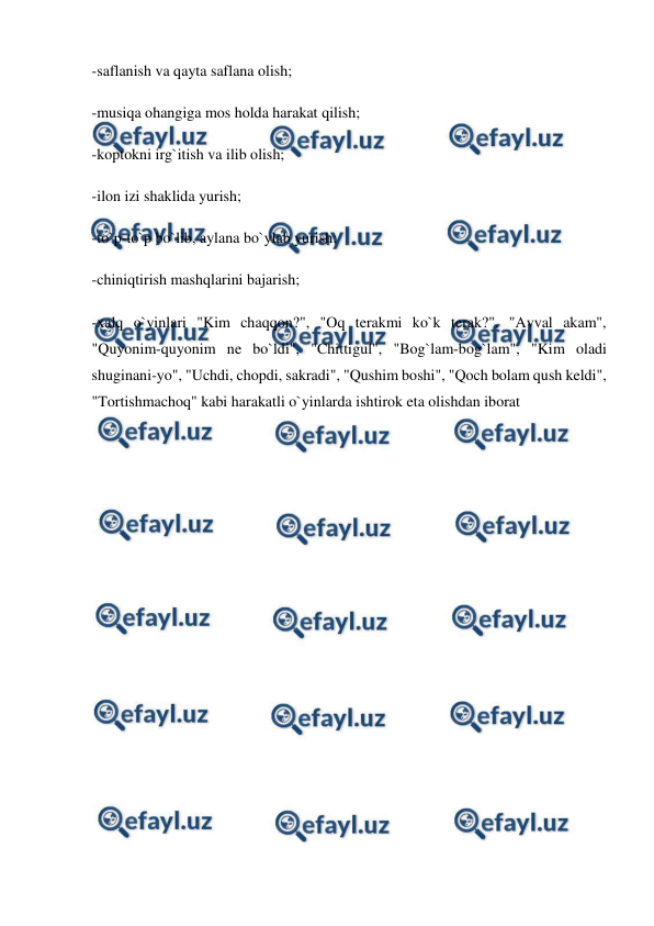  
 
-saflanish va qayta saflana olish; 
-musiqa ohangiga mos holda harakat qilish; 
-koptokni irg`itish va ilib olish; 
-ilon izi shaklida yurish; 
-to`p-to`p bo`lib, aylana bo`ylab yurish; 
-chiniqtirish mashqlarini bajarish; 
-xalq o`yinlari "Kim chaqqon?", "Oq terakmi ko`k terak?", "Avval akam", 
"Quyonim-quyonim ne bo`ldi", "Chittigul", "Bog`lam-bog`lam", "Kim oladi 
shuginani-yo", "Uchdi, chopdi, sakradi", "Qushim boshi", "Qoch bolam qush keldi", 
"Tortishmachoq" kabi harakatli o`yinlarda ishtirok eta olishdan iborat 
 
