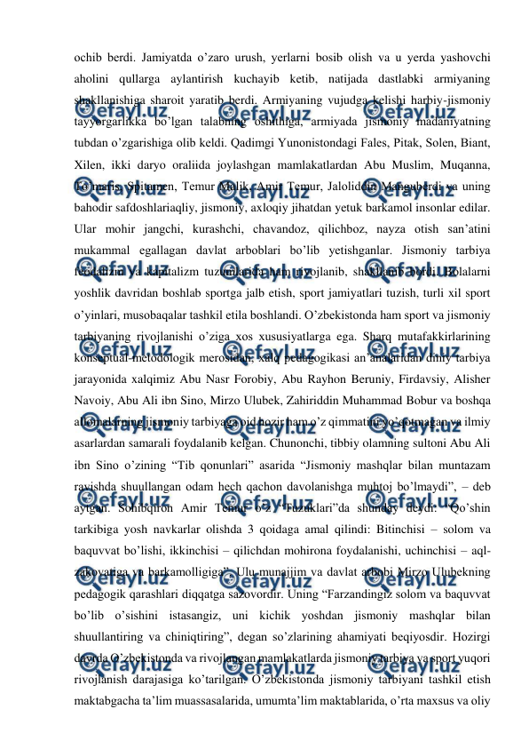  
 
ochib berdi. Jamiyatda o’zaro urush, yerlarni bosib olish va u yerda yashovchi 
aholini qullarga aylantirish kuchayib ketib, natijada dastlabki armiyaning 
shakllanishiga sharoit yaratib berdi. Armiyaning vujudga kelishi harbiy-jismoniy 
tayyorgarlikka bo’lgan talabning oshithiga, armiyada jismoniy madaniyatning 
tubdan o’zgarishiga olib keldi. Qadimgi Yunonistondagi Fales, Pitak, Solen, Biant, 
Xilen, ikki daryo oraliida joylashgan mamlakatlardan Abu Muslim, Muqanna, 
To’maris, Spitamen, Temur Malik, Amir Temur, Jaloliddin Manguberdi va uning 
bahodir safdoshlariaqliy, jismoniy, axloqiy jihatdan yetuk barkamol insonlar edilar. 
Ular mohir jangchi, kurashchi, chavandoz, qilichboz, nayza otish san’atini 
mukammal egallagan davlat arboblari bo’lib yetishganlar. Jismoniy tarbiya 
feodalizm va kapitalizm tuzumlarida ham rivojlanib, shakllanib bordi. Bolalarni 
yoshlik davridan boshlab sportga jalb etish, sport jamiyatlari tuzish, turli xil sport 
o’yinlari, musobaqalar tashkil etila boshlandi. O’zbekistonda ham sport va jismoniy 
tarbiyaning rivojlanishi o’ziga xos xususiyatlarga ega. Sharq mutafakkirlarining 
konseptual-metodologik merosidan, xalq pedagogikasi an’analaridan diniy tarbiya 
jarayonida xalqimiz Abu Nasr Forobiy, Abu Rayhon Beruniy, Firdavsiy, Alisher 
Navoiy, Abu Ali ibn Sino, Mirzo Ulubek, Zahiriddin Muhammad Bobur va boshqa 
allomalarning jismoniy tarbiyaga oid hozir ham o’z qimmatini yo’qotmagan va ilmiy 
asarlardan samarali foydalanib kelgan. Chunonchi, tibbiy olamning sultoni Abu Ali 
ibn Sino o’zining “Tib qonunlari” asarida “Jismoniy mashqlar bilan muntazam 
ravishda shuullangan odam hech qachon davolanishga muhtoj bo’lmaydi”, – deb 
aytgan. Sohibqiron Amir Temur o’z “Tuzuklari”da shunday deydi: “Qo’shin 
tarkibiga yosh navkarlar olishda 3 qoidaga amal qilindi: Bitinchisi – solom va 
baquvvat bo’lishi, ikkinchisi – qilichdan mohirona foydalanishi, uchinchisi – aql-
zakovatiga va barkamolligiga”. Ulu munajjim va davlat arbobi Mirzo Ulubekning 
pedagogik qarashlari diqqatga sazovordir. Uning “Farzandingiz solom va baquvvat 
bo’lib o’sishini istasangiz, uni kichik yoshdan jismoniy mashqlar bilan 
shuullantiring va chiniqtiring”, degan so’zlarining ahamiyati beqiyosdir. Hozirgi 
davrda O’zbekistonda va rivojlangan mamlakatlarda jismoniy tarbiya va sport yuqori 
rivojlanish darajasiga ko’tarilgan. O’zbekistonda jismoniy tarbiyani tashkil etish 
maktabgacha ta’lim muassasalarida, umumta’lim maktablarida, o’rta maxsus va oliy 

