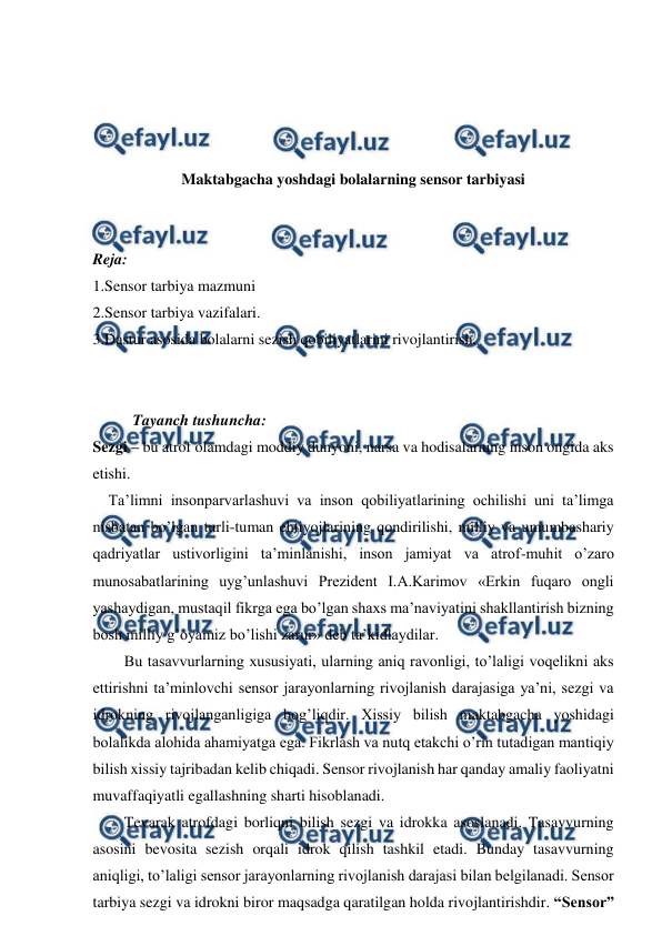  
 
 
 
 
 
Maktabgacha yoshdagi bolalarning sensor tarbiyasi 
 
 
Reja: 
1.Sensor tarbiya mazmuni 
2.Sensor tarbiya vazifalari. 
3.Dastur asosida bolalarni sezish qobiliyatlarini rivojlantirish. 
 
 
Tayanch tushuncha: 
Sezgi – bu atrof olamdagi moddiy dunyoni, narsa va hodisalarning inson ongida aks 
etishi. 
    Ta’limni insonparvarlashuvi va inson qobiliyatlarining ochilishi uni ta’limga 
nisbatan bo’lgan turli-tuman ehtiyojlarining qondirilishi, milliy va umumbashariy 
qadriyatlar ustivorligini ta’minlanishi, inson jamiyat va atrof-muhit o’zaro 
munosabatlarining uyg’unlashuvi Prezident I.A.Karimov «Erkin fuqaro ongli 
yashaydigan, mustaqil fikrga ega bo’lgan shaxs ma’naviyatini shakllantirish bizning 
bosh milliy g’oyamiz bo’lishi zarur» deb ta’kidlaydilar. 
Bu tasavvurlarning xususiyati, ularning aniq ravonligi, to’laligi voqelikni aks 
ettirishni ta’minlovchi sensor jarayonlarning rivojlanish darajasiga ya’ni, sezgi va 
idrokning rivojlanganligiga bog’liqdir. Xissiy bilish maktabgacha yoshidagi 
bolalikda alohida ahamiyatga ega. Fikrlash va nutq etakchi o’rin tutadigan mantiqiy 
bilish xissiy tajribadan kelib chiqadi. Sensor rivojlanish har qanday amaliy faoliyatni 
muvaffaqiyatli egallashning sharti hisoblanadi. 
Tevarak atrofdagi borliqni bilish sezgi va idrokka asoslanadi. Tasavvurning 
asosini bevosita sezish orqali idrok qilish tashkil etadi. Bunday tasavvurning 
aniqligi, to’laligi sensor jarayonlarning rivojlanish darajasi bilan belgilanadi. Sensor 
tarbiya sezgi va idrokni biror maqsadga qaratilgan holda rivojlantirishdir. “Sensor” 
