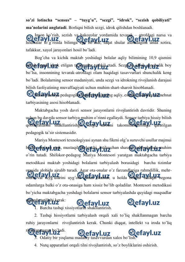  
 
so’zi lotincha “sensus” – “tuyg’u”, “sezgi”, “idrok”, “sezish qobiliyati” 
ma’nolarini anglatadi. Borliqni bilish sezgi, idrok qilishdan boshlanadi.  
Inson ko’rish, sezish va hakozolar yordamida tevarak – atrofdagi narsa va 
hodisalar to’g’risida bilimga ega bo’ladi, faqat shular asosidagina unda xotira, 
tafakkur, xayol jarayonlari hosil bo’ladi.  
Bog’cha va kichik maktab yoshidagi bolalar aqliy bilimining 10,9 qismini 
sezish orqali idrok etilgan ta’surotlar tashkil etadi. Sezgi va idrok qanchalik boy 
bo’lsa, insonnining tevarak-atrofdagi olam haqidagi tasavvurlari shunchalik keng 
bo’ladi. Bolalarning sensor madaniyati, unda sezgi va idrokning rivojlanish darajasi 
bilish faoliyatining muvaffaqiyati uchun muhim shart-sharoit hisoblanadi.  
Sensor tarbiya pedagogika fanida bolalarning aqliy, estetik, jismoniy va mehnat 
tarbiyasining asosi hisoblanadi.  
Maktabgacha yosh davri sensor jarayonlarni rivojlantirish davridir. Shuning 
uchun bu davrda sensor tarbiya muhim o’rinni egallaydi. Sensor tarbiya hissiy bilish 
qobiliyatlarini shakllantirishga, sezgi, idrokni takomillashtirishga qaratilgan 
pedagogik ta’sir sistemasidir.  
Mariya Montesori texnologiyasi aynan shu fikrni olg’a suruvchi usullar majmui 
bo’lib, ma’nan etuk, mustaqil fikrlovchi, intiluvchan shaxsni tarbiyalashda muhim 
o’rin tutadi. Shifokor-pedagog Mariya Montesori yaratgan maktabgacha tarbiya 
metodikasi maktab yoshidagi bolalarni tarbiyalash borasidagi  barcha tizimlar 
orasida alohida ajralib turadi. Agar ota-onalar o’z farzandlariga rahmdillik, mehr-
muruvvat tuyg’ularini uyg’ota olmas ekanlar, u holda bolalar nafaqat begona 
odamlarga balki o’z ota-onasiga ham xissiz bo’lib qoladilar. Montesori metodikasi 
bo’yicha maktabgacha yoshdagi bolalarni sensor tarbiyalashda quyidagi maqsadlar 
nazarda tutilishi kerak: 
1. Barcha tashqi xissiyotlarni shakllantirish. 
2. Tashqi hissiyotlarni tarbiyalash orqali xali to’liq shakllanmagan barcha 
ruhiy jarayonlarni  rivojlantirish kerak. Chunki diqqat, intellekt va iroda to’liq 
rivojlanmagan bo’ladi. 
3. Odatiy bir yoqlama madaniy tasavvurdan xalos bo’lish. 
4. Nutq apparatlari orqali tilni rivojlantirish, so’z boyliklarini oshirish. 
