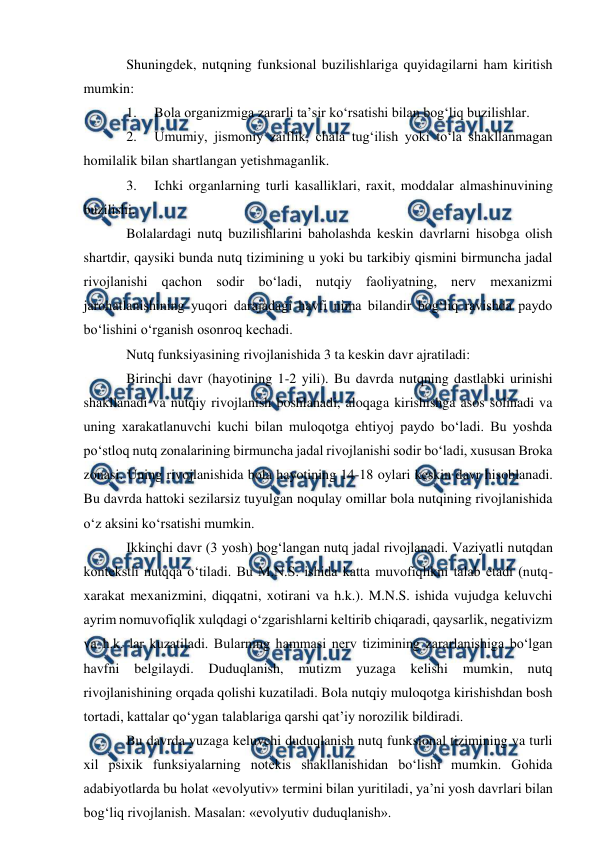  
 
Shuningdek, nutqning funksional buzilishlariga quyidagilarni ham kiritish 
mumkin: 
1. 
Bola organizmiga zararli ta’sir kо‘rsatishi bilan bog‘liq buzilishlar. 
2. 
Umumiy, jismoniy zaiflik, chala tug‘ilish yoki tо‘la shakllanmagan 
homilalik bilan shartlangan yetishmaganlik. 
3. 
Ichki organlarning turli kasalliklari, raxit, moddalar almashinuvining 
buzilishi. 
Bolalardagi nutq buzilishlarini baholashda keskin davrlarni hisobga olish 
shartdir, qaysiki bunda nutq tizimining u yoki bu tarkibiy qismini birmuncha jadal 
rivojlanishi qachon sodir bо‘ladi, nutqiy faoliyatning, nerv mexanizmi 
jarohatlanishining yuqori darajadagi havfi nima bilandir bog‘liq ravishda paydo 
bо‘lishini о‘rganish osonroq kechadi. 
Nutq funksiyasining rivojlanishida 3 ta keskin davr ajratiladi: 
Birinchi davr (hayotining 1-2 yili). Bu davrda nutqning dastlabki urinishi 
shakllanadi va nutqiy rivojlanish boshlanadi, aloqaga kirishishga asos solinadi va 
uning xarakatlanuvchi kuchi bilan muloqotga ehtiyoj paydo bо‘ladi. Bu yoshda 
pо‘stloq nutq zonalarining birmuncha jadal rivojlanishi sodir bо‘ladi, xususan Broka 
zonasi. Uning rivojlanishida bola hayotining 14-18 oylari keskin davr hisoblanadi. 
Bu davrda hattoki sezilarsiz tuyulgan noqulay omillar bola nutqining rivojlanishida 
о‘z aksini kо‘rsatishi mumkin. 
Ikkinchi davr (3 yosh) bog‘langan nutq jadal rivojlanadi. Vaziyatli nutqdan 
kontekstli nutqqa о‘tiladi. Bu M.N.S. ishida katta muvofiqlikni talab etadi (nutq-
xarakat mexanizmini, diqqatni, xotirani va h.k.). M.N.S. ishida vujudga keluvchi 
ayrim nomuvofiqlik xulqdagi о‘zgarishlarni keltirib chiqaradi, qaysarlik, negativizm 
va h.k. lar kuzatiladi. Bularning hammasi nerv tizimining zararlanishiga bо‘lgan 
havfni 
belgilaydi. 
Duduqlanish, 
mutizm 
yuzaga 
kelishi 
mumkin, nutq 
rivojlanishining orqada qolishi kuzatiladi. Bola nutqiy muloqotga kirishishdan bosh 
tortadi, kattalar qо‘ygan talablariga qarshi qat’iy norozilik bildiradi. 
Bu davrda yuzaga keluvchi duduqlanish nutq funksional tizimining va turli 
xil psixik funksiyalarning notekis shakllanishidan bо‘lishi mumkin. Gohida 
adabiyotlarda bu holat «evolyutiv» termini bilan yuritiladi, ya’ni yosh davrlari bilan 
bog‘liq rivojlanish. Masalan: «evolyutiv duduqlanish». 
