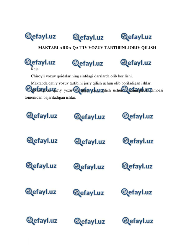  
 
 
 
 
 
MAKTABLARDA QAT’IY YOZUV TARTIBINI JORIY QILISH 
 
 
Reja: 
Chiroyli yozuv qoidalarining sinfdagi darslarda olib borilishi. 
Maktabda qat'iy yozuv tartibini joriy qilish uchun olib boriladigan ishlar. 
3.Maktabda qat'iy yozuv tartibini joriy qilish uchun umummaktab jamoasi 
tomonidan bajariladigan ishlar. 
 
 
 
 
 
 
 
 
 
 
 
 
 
 
 
 
 
 
 
 
