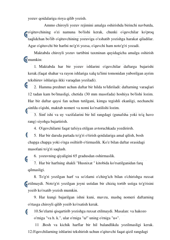  
 
yozuv qoidalariga rioya qilib yozish. 
 
Ammo chiroyli yozuv rejimini amalga oshirishda birinchi navbatda, 
o'qituvchining o'zi namuna bo'lishi kerak, chunki o'quvchilar ko'proq 
taqlidchan bo'lib o'qituvchining yozuviga o'xshatib yozishga harakat qiladilar. 
Agar o'qituvchi bir harfni no'g'ri yozsa, o'quvchi ham noto'g'ri yozadi. 
Maktabda chiroyli yozuv tartibini taxminan quyidagicha amalga oshirish 
mumkin: 
1. Maktabda har bir yozuv ishlarini o'quvchilar daftarga bajarishi 
kerak.(faqat shahar va rayon ishlariga xalq ta'limi tomonidan yuborilgan ayrim 
tekshiruv ishlariga ikki varaqdan yoziladi). 
2. Hamma predmet uchun daftar bir hilda to'ldiriladi: daftarning varaqlari 
12 tadan kam bo'lmasligi, chetida (30 mm masofada) hoshiya bo'lishi lozim. 
Har bir daftar qaysi fan uchun tutilgani, kimga tegishli ekanligi, nechanchi 
sinfda o'qishi, maktab nomeri va nomi ko'rsatilishi lozim. 
3. Sinf ishi va uy vazifalarini bir hil rangdagi (gunafsha yoki to'q havo 
rang) siyohga bajartirish. 
4. O'quvchilarni faqat tafsiya etilgan avtoruchkada yozdirirsh. 
5. Har bir darsda partada to'g'ri o'tirish qoidalariga amal qilish, bosh 
chapga chapga yoki o'nga osiltirib o'tirmaslik. Ko'z bilan daftar orasidagi 
masofani to'g'ri saqlash. 
6. yozuvning qiyaligini 65 gradusdan oshirmaslik. 
7. Har bir harfning shakli "Husnixat " kitobida ko'rsatilganidan farq 
qilmasligi. 
8. To'g'ri yozilgan harf va so'zlarni o'chirg'ich bilan o'chirishga ruxsat 
etilmaydi. Noto'g'ri yozilgan joyni ustidan bir chiziq tortib ustiga to'g'risini 
yozib ko'rsatib yozish mumkin. 
9. Har kungi bajarilgan ishni kuni, mavzu, mashq nomeri daftarning 
o'rtasga chiroyli qilib yozib ko'rsatish kerak. 
10.So'zlarni qisqartirib yozishga ruxsat etilmaydi. Masalan: va hakozo 
o'rniga "va h. k.", ular o'rniga "u/" uning o'rniga "u+". 
 11 .Bosh va kichik harflar bir hil balandlikda yozilmasligi kerak. 
12.0'quvchilarning ishlarini tekshirish uchun o'qituvchi faqat qizil rangdagi 
