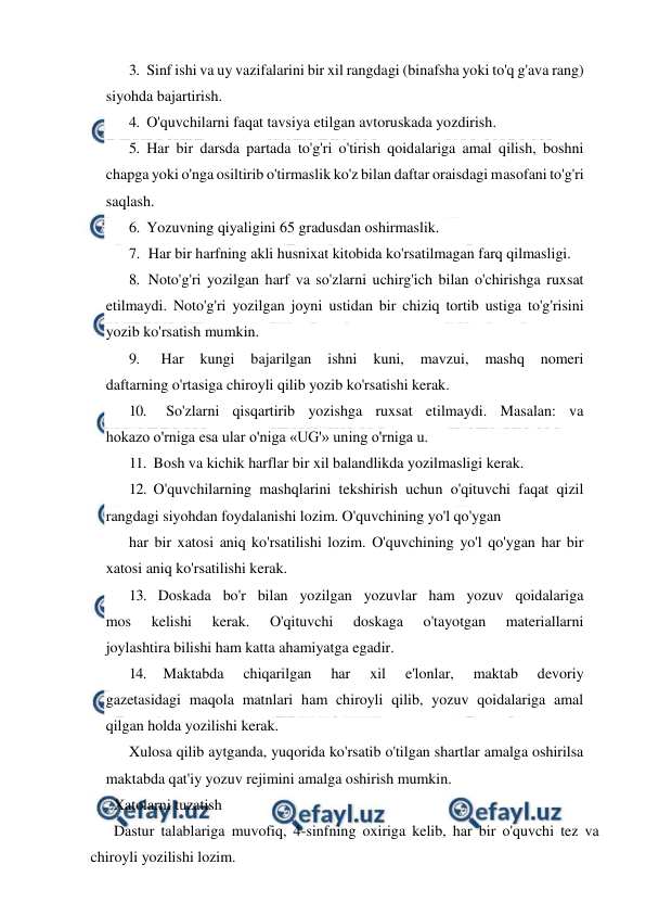  
 
3. Sinf ishi va uy vazifalarini bir xil rangdagi (binafsha yoki to'q g'ava rang) 
siyohda bajartirish. 
4. O'quvchilarni faqat tavsiya etilgan avtoruskada yozdirish. 
5. Har bir darsda partada to'g'ri o'tirish qoidalariga amal qilish, boshni 
chapga yoki o'nga osiltirib o'tirmaslik ko'z bilan daftar oraisdagi masofani to'g'ri 
saqlash. 
6. Yozuvning qiyaligini 65 gradusdan oshirmaslik. 
7. Har bir harfning akli husnixat kitobida ko'rsatilmagan farq qilmasligi. 
8. Noto'g'ri yozilgan harf va so'zlarni uchirg'ich bilan o'chirishga ruxsat 
etilmaydi. Noto'g'ri yozilgan joyni ustidan bir chiziq tortib ustiga to'g'risini 
yozib ko'rsatish mumkin. 
9. 
Har 
kungi 
bajarilgan 
ishni 
kuni, 
mavzui, 
mashq 
nomeri 
daftarning o'rtasiga chiroyli qilib yozib ko'rsatishi kerak. 
10. 
So'zlarni qisqartirib yozishga ruxsat etilmaydi. Masalan: va 
hokazo o'rniga esa ular o'niga «UG'» uning o'rniga u. 
11. Bosh va kichik harflar bir xil balandlikda yozilmasligi kerak. 
12. O'quvchilarning mashqlarini tekshirish uchun o'qituvchi faqat qizil 
rangdagi siyohdan foydalanishi lozim. O'quvchining yo'l qo'ygan 
har bir xatosi aniq ko'rsatilishi lozim. O'quvchining yo'l qo'ygan har bir 
xatosi aniq ko'rsatilishi kerak. 
13. Doskada bo'r bilan yozilgan yozuvlar ham yozuv qoidalariga 
mos 
kelishi 
kerak. 
O'qituvchi 
doskaga 
o'tayotgan 
materiallarni 
joylashtira bilishi ham katta ahamiyatga egadir. 
14. 
Maktabda 
chiqarilgan 
har 
xil 
e'lonlar, 
maktab 
devoriy 
gazetasidagi maqola matnlari ham chiroyli qilib, yozuv qoidalariga amal 
qilgan holda yozilishi kerak. 
Xulosa qilib aytganda, yuqorida ko'rsatib o'tilgan shartlar amalga oshirilsa 
maktabda qat'iy yozuv rejimini amalga oshirish mumkin. 
Xatolarni tuzatish 
Dastur talablariga muvofiq, 4-sinfning oxiriga kelib, har bir o'quvchi tez va 
chiroyli yozilishi lozim. 
