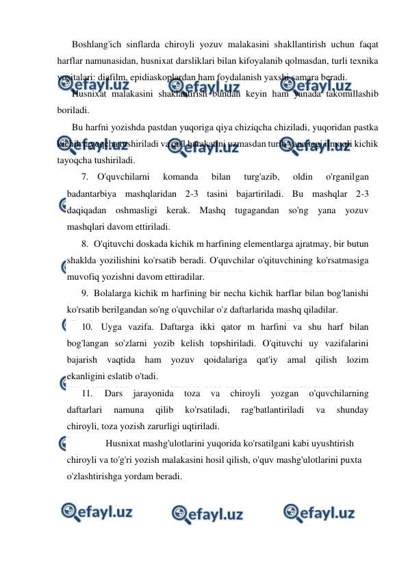  
 
Boshlang'ich sinflarda chiroyli yozuv malakasini shakllantirish uchun faqat 
harflar namunasidan, husnixat darsliklari bilan kifoyalanib qolmasdan, turli texnika 
vositalari: diafilm, epidiaskoplardan ham foydalanish yaxshi samara beradi. 
Husnixat malakasini shaklantirish bundan keyin ham yanada takomillashib 
boriladi. 
Bu harfni yozishda pastdan yuqoriga qiya chiziqcha chiziladi, yuqoridan pastka 
kichik tayoqcha tushiriladi va qo'l harakatini uzmasdan turib yana tagi ilmoqli kichik 
tayoqcha tushiriladi. 
7. O'quvchilarni 
komanda 
bilan 
turg'azib, 
oldin 
o'rganilgan 
badantarbiya mashqlaridan 2-3 tasini bajartiriladi. Bu mashqlar 2-3 
daqiqadan oshmasligi kerak. Mashq tugagandan so'ng yana yozuv 
mashqlari davom ettiriladi. 
8. O'qituvchi doskada kichik m harfining elementlarga ajratmay, bir butun 
shaklda yozilishini ko'rsatib beradi. O'quvchilar o'qituvchining ko'rsatmasiga 
muvofiq yozishni davom ettiradilar. 
9. Bolalarga kichik m harfining bir necha kichik harflar bilan bog'lanishi 
ko'rsatib berilgandan so'ng o'quvchilar o'z daftarlarida mashq qiladilar. 
10. Uyga vazifa. Daftarga ikki qator m harfini va shu harf bilan 
bog'langan so'zlarni yozib kelish topshiriladi. O'qituvchi uy vazifalarini 
bajarish vaqtida ham yozuv qoidalariga qat'iy amal qilish lozim 
ekanligini eslatib o'tadi. 
11. 
Dars 
jarayonida 
toza 
va 
chiroyli 
yozgan 
o'quvchilarning 
daftarlari 
namuna 
qilib 
ko'rsatiladi, 
rag'batlantiriladi 
va 
shunday 
chiroyli, toza yozish zarurligi uqtiriladi. 
 
Husnixat mashg'ulotlarini yuqorida ko'rsatilgani kabi uyushtirish 
chiroyli va to'g'ri yozish malakasini hosil qilish, o'quv mashg'ulotlarini puxta 
o'zlashtirishga yordam beradi. 
 
 
