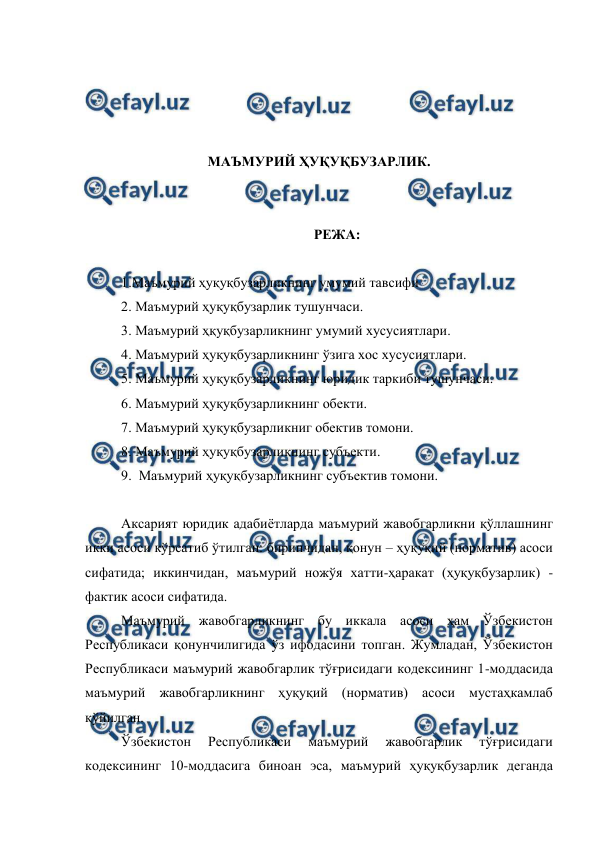  
 
 
 
 
 
МАЪМУРИЙ ҲУҚУҚБУЗАРЛИК. 
 
 
РЕЖА: 
 
1.Маъмурий ҳуқуқбузарликнинг умумий тавсифи 
2. Маъмурий ҳуқуқбузарлик тушунчаси. 
3. Маъмурий ҳқуқбузарликнинг умумий хусусиятлари. 
4. Маъмурий ҳуқуқбузарликнинг ўзига хос хусусиятлари. 
5. Маъмурий ҳуқуқбузарликнинг юридик таркиби тушунчаси. 
6. Маъмурий ҳуқуқбузарликнинг обекти. 
7. Маъмурий ҳуқуқбузарликниг обектив томони. 
8. Маъмурий ҳуқуқбузарликнинг субъекти. 
9.  Маъмурий ҳуқуқбузарликнинг субъектив томони.  
 
Аксарият юридик адабиётларда маъмурий жавобгарликни қўллашнинг 
икки асоси кўрсатиб ўтилган: биринчидан, қонун – ҳуқуқий (норматив) асоси 
сифатида; иккинчидан, маъмурий ножўя хатти-ҳаракат (ҳуқуқбузарлик) - 
фактик асоси сифатида. 
Маъмурий жавобгарликнинг бу иккала асоси ҳам Ўзбекистон 
Республикаси қонунчилигида ўз ифодасини топган. Жумладан, Ўзбекистон 
Республикаси маъмурий жавобгарлик тўғрисидаги кодексининг 1-моддасида 
маъмурий жавобгарликнинг ҳуқуқий (норматив) асоси мустаҳкамлаб 
қўйилган.  
Ўзбекистон 
Республикаси 
маъмурий 
жавобгарлик 
тўғрисидаги 
кодексининг 10-моддасига биноан эса, маъмурий ҳуқуқбузарлик деганда 
