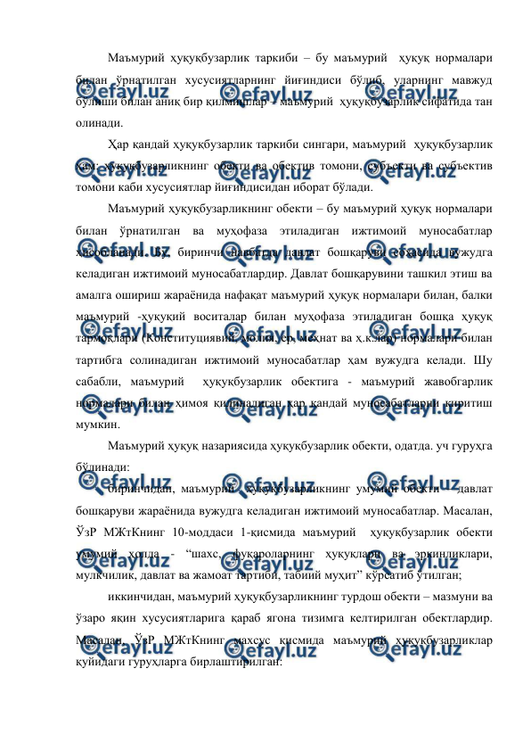  
 
Маъмурий ҳуқуқбузарлик таркиби – бу маъмурий  ҳуқуқ нормалари 
билан ўрнатилган хусусиятларнинг йиғиндиси бўлиб, уларнинг мавжуд 
бўлиши билан аниқ бир қилмишлар – маъмурий  ҳуқуқбузарлик сифатида тан 
олинади. 
Ҳар қандай ҳуқуқбузарлик таркиби сингари, маъмурий  ҳуқуқбузарлик 
ҳам: ҳуқуқбузарликнинг обекти ва обектив томони, субъекти ва субъектив 
томони каби хусусиятлар йиғиндисидан иборат бўлади. 
Маъмурий ҳуқуқбузарликнинг обекти – бу маъмурий ҳуқуқ нормалари 
билан ўрнатилган ва муҳофаза этиладиган ижтимоий муносабатлар 
ҳисобланади. Бу, биринчи навбатда давлат бошқаруви соҳасида вужудга 
келадиган ижтимоий муносабатлардир. Давлат бошқарувини ташкил этиш ва 
амалга ошириш жараёнида нафақат маъмурий ҳуқуқ нормалари билан, балки 
маъмурий -ҳуқуқий воситалар билан муҳофаза этиладиган бошқа ҳуқуқ 
тармоқлари (Конституциявий, молия, ер, меҳнат ва ҳ.к.лар) нормалари билан 
тартибга солинадиган ижтимоий муносабатлар ҳам вужудга келади. Шу 
сабабли, маъмурий  ҳуқуқбузарлик обектига - маъмурий жавобгарлик 
нормалари билан ҳимоя қилинадиган ҳар қандай муносабатларни киритиш 
мумкин. 
Маъмурий ҳуқуқ назариясида ҳуқуқбузарлик обекти, одатда. уч гуруҳга 
бўлинади: 
биринчидан, маъмурий  ҳуқуқбузарликнинг умумий обекти – давлат 
бошқаруви жараёнида вужудга келадиган ижтимоий муносабатлар. Масалан, 
ЎзР МЖтКнинг 10-моддаси 1-қисмида маъмурий  ҳуқуқбузарлик обекти 
умумий ҳолда - “шахс, фуқароларнинг ҳуқуқлари ва эркинликлари, 
мулкчилик, давлат ва жамоат тартиби, табиий муҳит” кўрсатиб ўтилган; 
иккинчидан, маъмурий ҳуқуқбузарликнинг турдош обекти – мазмуни ва 
ўзаро яқин хусусиятларига қараб ягона тизимга келтирилган обектлардир. 
Масалан, ЎзР МЖтКнинг махсус қисмида маъмурий ҳуқуқбузарликлар 
қуйидаги гуруҳларга бирлаштирилган: 
