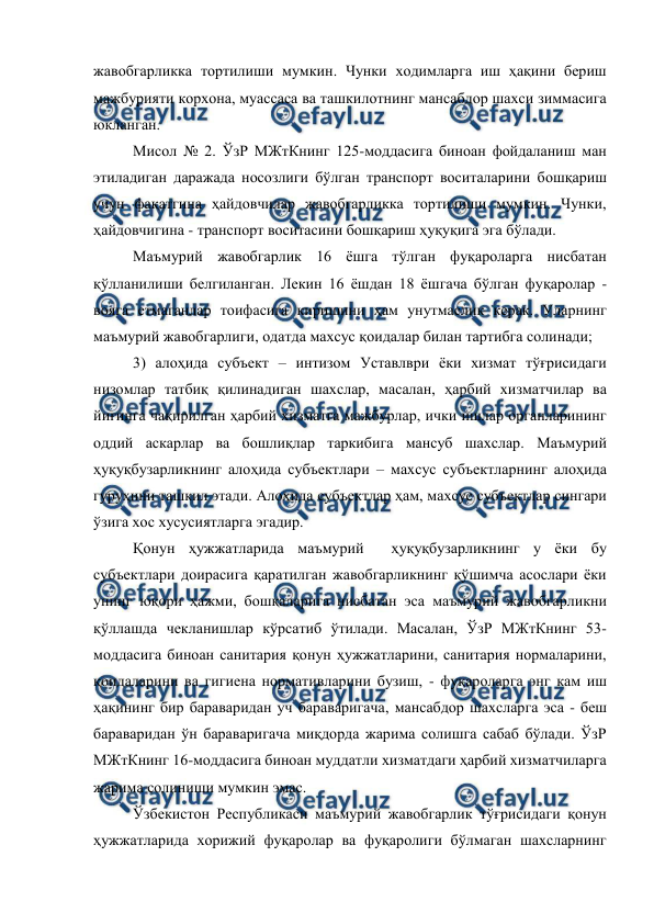  
 
жавобгарликка тортилиши мумкин. Чунки ходимларга иш ҳақини бериш 
мажбурияти корхона, муассаса ва ташкилотнинг мансабдор шахси зиммасига 
юкланган.  
Мисол № 2. ЎзР МЖтКнинг 125-моддасига биноан фойдаланиш ман 
этиладиган даражада носозлиги бўлган транспорт воситаларини бошқариш 
учун фақатгина ҳайдовчилар жавобгарликка тортилиши мумкин. Чунки, 
ҳайдовчигина - транспорт воситасини бошқариш ҳуқуқига эга бўлади. 
Маъмурий жавобгарлик 16 ёшга тўлган фуқароларга нисбатан 
қўлланилиши белгиланган. Лекин 16 ёшдан 18 ёшгача бўлган фуқаролар - 
вояга етмаганлар тоифасига киришини ҳам унутмаслик керак. Уларнинг 
маъмурий жавобгарлиги, одатда махсус қоидалар билан тартибга солинади; 
3) алоҳида субъект – интизом Уставлври ёки хизмат тўғрисидаги 
низомлар татбиқ қилинадиган шахслар, масалан, ҳарбий хизматчилар ва 
йиғинга чақирилган ҳарбий хизматга мажбурлар, ички ишлар органларининг 
оддий аскарлар ва бошлиқлар таркибига мансуб шахслар. Маъмурий 
ҳуқуқбузарликнинг алоҳида субъектлари – махсус субъектларнинг алоҳида 
гуруҳини ташкил этади. Алоҳида субъектлар ҳам, махсус субъектлар сингари 
ўзига хос хусусиятларга эгадир. 
Қонун ҳужжатларида маъмурий  ҳуқуқбузарликнинг у ёки бу 
субъектлари доирасига қаратилган жавобгарликнинг қўшимча асослари ёки 
унинг юқори ҳажми, бошқаларига нисбатан эса маъмурий жавобгарликни 
қўллашда чекланишлар кўрсатиб ўтилади. Масалан, ЎзР МЖтКнинг 53-
моддасига биноан санитария қонун ҳужжатларини, санитария нормаларини, 
қоидаларини ва гигиена нормативларини бузиш, - фуқароларга энг кам иш 
ҳақининг бир бараваридан уч бараваригача, мансабдор шахсларга эса - беш 
бараваридан ўн бараваригача миқдорда жарима солишга сабаб бўлади. ЎзР 
МЖтКнинг 16-моддасига биноан муддатли хизматдаги ҳарбий хизматчиларга 
жарима солиниши мумкин эмас. 
Ўзбекистон Республикаси маъмурий жавобгарлик тўғрисидаги қонун 
ҳужжатларида хорижий фуқаролар ва фуқаролиги бўлмаган шахсларнинг 
