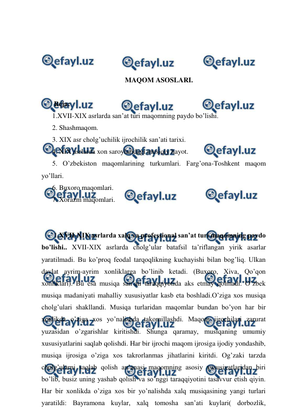  
 
 
 
 
 
MAQOM ASOSLARI. 
  
 Reja: 
1.XVII-XIX asrlarda san’at turi maqomning paydo bo’lishi. 
2. Shashmaqom. 
3. XIX asr cholg’uchilik ijrochilik san’ati tarixi. 
4. XIX asrlarda xon saroylaridagi musiqiy hayot.  
5. O’zbekiston maqomlarining turkumlari. Farg’ona-Toshkent maqom 
yo’llari.  
6. Buxoro maqomlari. 
7. Xorazm maqomlari.  
 
 
 1.XVII-XIX asrlarda xalq va professional san’at turi maqomning paydo 
bo’lishi.. XVII-XIX asrlarda cholg’ular batafsil ta’riflangan yirik asarlar 
yaratilmadi. Bu ko’proq feodal tarqoqlikning kuchayishi bilan bog’liq. Ulkan 
davlat ayrim-ayrim xonliklarga bo’linib ketadi. (Buxoro, Xiva, Qo’qon 
xonliklari). Bu esa musiqa san’ati taraqqiyotida aks etmay qolmadi. O’zbek 
musiqa madaniyati mahalliy xususiyatlar kasb eta boshladi.O’ziga xos musiqa 
cholg’ulari shakllandi. Musiqa turlaridan maqomlar bundan bo’yon har bir 
xonlikda o’ziga xos yo’nalishda takomillashdi. Maqom ijrochilari zarurat 
yuzasidan o’zgarishlar kiritishdi. Shunga qaramay, musiqaning umumiy 
xususiyatlarini saqlab qolishdi. Har bir ijrochi maqom ijrosiga ijodiy yondashib, 
musiqa ijrosiga o’ziga xos takrorlanmas jihatlarini kiritdi. Og’zaki tarzda 
cholg’ularni saqlab qolish an’anasi maqomning asosiy xususiyatlaridan biri 
bo’lib, busiz uning yashab qolish va so’nggi taraqqiyotini tasavvur etish qiyin. 
Har bir xonlikda o’ziga xos bir yo’nalishda xalq musiqasining yangi turlari 
yaratildi: Bayramona kuylar, xalq tomosha san’ati kuylari( dorbozlik, 
