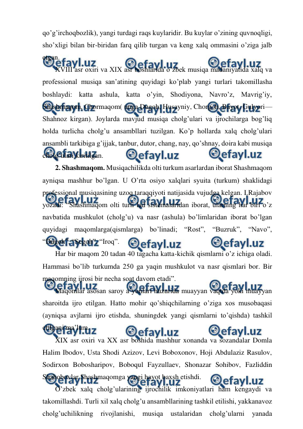  
 
qo’g’irchoqbozlik), yangi turdagi raqs kuylaridir. Bu kuylar o’zining quvnoqligi, 
sho’xligi bilan bir-biridan farq qilib turgan va keng xalq ommasini o’ziga jalb 
etgan. 
 XVIII asr oxiri va XIX asr boshlarida o’zbek musiqa madaniyatida xalq va 
professional musiqa san’atining quyidagi ko’plab yangi turlari takomillasha 
boshlaydi: katta ashula, katta o’yin, Shodiyona, Navro’z, Mavrig’iy, 
Shashmaqom, Chormaqom( unga Dugoh, Husayniy, Chorgoh, Bayot, Gulyori—
Shahnoz kirgan). Joylarda mavjud musiqa cholg’ulari va ijrochilarga bog’liq 
holda turlicha cholg’u ansambllari tuzilgan. Ko’p hollarda xalq cholg’ulari 
ansambli tarkibiga g’ijjak, tanbur, dutor, chang, nay, qo’shnay, doira kabi musiqa 
cholg’ulari kiritilgan. 
 2. Shashmaqom. Musiqachilikda olti turkum asarlardan iborat Shashmaqom 
ayniqsa mashhur bo’lgan. U O’rta osiyo xalqlari syuita (turkum) shaklidagi 
professional musiqasining uzoq taraqqiyoti natijasida vujudga kelgan. I.Rajabov 
yozadi: “Shashmaqom olti turli lad sistemalaridan iborat, ularning har biri o’z 
navbatida mushkulot (cholg’u) va nasr (ashula) bo’limlaridan iborat bo’lgan 
quyidagi maqomlarga(qismlarga) bo’linadi; “Rost”, “Buzruk”, “Navo”, 
“Dugoh”, “Segoh”, “Iroq”. 
 Har bir maqom 20 tadan 40 tagacha katta-kichik qismlarni o’z ichiga oladi. 
Hammasi bo’lib turkumda 250 ga yaqin mushkulot va nasr qismlari bor. Bir 
maqomning ijrosi bir necha soat davom etadi”. 
 Maqomlar asosan saroy a’yonlari huzurida muayyan vaqtda yoki muayyan 
sharoitda ijro etilgan. Hatto mohir qo’shiqchilarning o’ziga xos musobaqasi 
(ayniqsa avjlarni ijro etishda, shuningdek yangi qismlarni to’qishda) tashkil 
etilgani ma’lum. 
 XIX asr oxiri va XX asr boshida mashhur xonanda va sozandalar Domla 
Halim Ibodov, Usta Shodi Azizov, Levi Boboxonov, Hoji Abdulaziz Rasulov, 
Sodirxon Bobosharipov, Boboqul Fayzullaev, Shonazar Sohibov, Fazliddin 
Shahobovlar Shashmaqomga yangi hayot baxsh etishdi. 
 O’zbek xalq cholg’ularining ijrochilik imkoniyatlari ham kengaydi va 
takomillashdi. Turli xil xalq cholg’u ansambllarining tashkil etilishi, yakkanavoz 
cholg’uchilikning 
rivojlanishi, 
musiqa 
ustalaridan 
cholg’ularni 
yanada 
