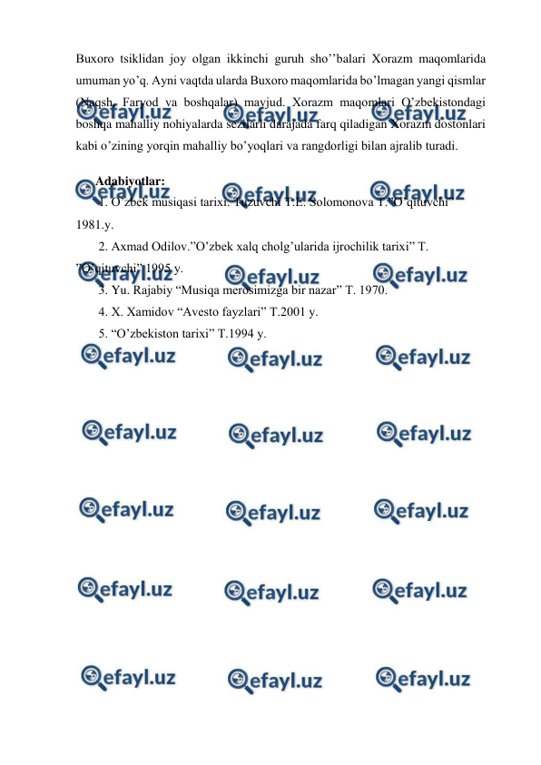  
 
Buxoro tsiklidan joy olgan ikkinchi guruh sho’’balari Xorazm maqomlarida 
umuman yo’q. Ayni vaqtda ularda Buxoro maqomlarida bo’lmagan yangi qismlar 
(Naqsh, Faryod va boshqalar) mavjud. Xorazm maqomlari O’zbekistondagi 
boshqa mahalliy nohiyalarda sezilarli darajada farq qiladigan Xorazm dostonlari 
kabi o’zining yorqin mahalliy bo’yoqlari va rangdorligi bilan ajralib turadi. 
 
Adabiyotlar: 
 1. O’zbek musiqasi tarixi. Tuzuvchi T.E. Solomonova T.”O’qituvchi” 
1981.y. 
 2. Axmad Odilov.”O’zbek xalq cholg’ularida ijrochilik tarixi” T. 
”O’qituvchi” 1995 y. 
 3. Yu. Rajabiy “Musiqa merosimizga bir nazar” T. 1970. 
 4. X. Xamidov “Avesto fayzlari” T.2001 y. 
 5. “O’zbekiston tarixi” T.1994 y. 
 
