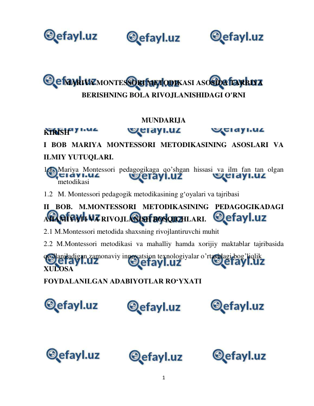  
1 
 
 
 
 
 
MARIYA MONTESSORI METODIKASI ASOSIDA TARBIYA 
BERISHNING BOLA RIVOJLANISHIDAGI O'RNI 
 
MUNDARIJA 
KIRISH 
I BOB MARIYA MONTESSORI METODIKASINING ASOSLARI VA 
ILMIY YUTUQLARI. 
1.1 Mariya Montessori pedagogikaga qo’shgan hissasi va ilm fan tan olgan 
metodikasi  
1.2 M. Montessori pedagogik metodikasining g‘oyalari va tajribasi 
II BOB. M.MONTESSORI METODIKASINING PEDAGOGIKADAGI 
AHAMIYATI VA RIVOJLANISH BOSQICHLARI. 
2.1 M.Montessori metodida shaxsning rivojlantiruvchi muhit 
2.2 M.Montessori metodikasi va mahalliy hamda xorijiy maktablar tajribasida 
qo’llaniladigan zamonaviy innovatsion texnologiyalar o’rtasidagi bog’liqlik 
XULOSA 
FOYDALANILGAN ADABIYOTLAR ROʻYXATI 
 
 
 
 
 
 
