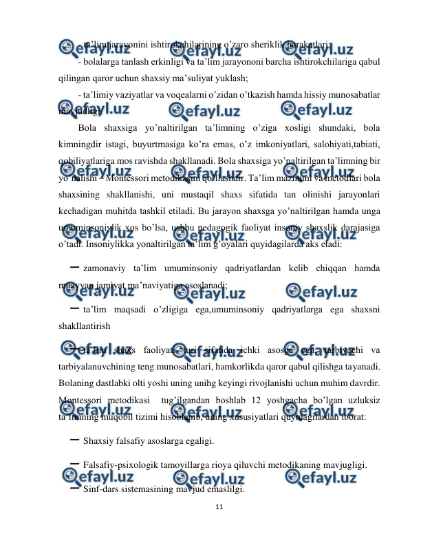  
11 
 
- ta’lim jarayonini ishtirokchilarining o’zaro sheriklik harakatlari; 
- bolalarga tanlash erkinligi va ta’lim jarayononi barcha ishtirokchilariga qabul 
qilingan qaror uchun shaxsiy ma’suliyat yuklash; 
- ta’limiy vaziyatlar va voqealarni o’zidan o’tkazish hamda hissiy munosabatlar 
mavjudligi.  
Bola shaxsiga yo’naltirilgan ta’limning o’ziga xosligi shundaki, bola 
kimningdir istagi, buyurtmasiga ko’ra emas, o’z imkoniyatlari, salohiyati,tabiati, 
qobiliyatlariga mos ravishda shakllanadi. Bola shaxsiga yo’naltirilgan ta’limning bir 
yo’nalishi – Montessori metodikasini qo’llashdir. Ta’lim mazmuni va metodlari bola 
shaxsining shakllanishi, uni mustaqil shaxs sifatida tan olinishi jarayonlari 
kechadigan muhitda tashkil etiladi. Bu jarayon shaxsga yo’naltirilgan hamda unga 
umuminsoniylik xos bo’lsa, ushbu pedagogik faoliyat insoniy shaxslik darajasiga 
o’tadi. Insoniylikka yonaltirilgan ta’lim g’oyalari quyidagilarda aks etadi:  
 zamonaviy ta’lim umuminsoniy qadriyatlardan kelib chiqqan hamda 
muayyan jamiyat ma’naviyatiga asoslanadi; 
 ta’lim maqsadi o’zligiga ega,umuminsoniy qadriyatlarga ega shaxsni 
shakllantirish  
 ta’lim shaxs faoliyati turi sifatida ichki asosga ega, tarbiyachi va 
tarbiyalanuvchining teng munosabatlari, hamkorlikda qaror qabul qilishga tayanadi. 
Bolaning dastlabki olti yoshi uning unihg keyingi rivojlanishi uchun muhim davrdir.  
Montessori metodikasi  tug’ilgandan boshlab 12 yoshgacha bo’lgan uzluksiz 
ta’limning muqobil tizimi hisoblanib, uning xususiyatlari quyidagilardan iborat: 
 Shaxsiy falsafiy asoslarga egaligi. 
 Falsafiy-psixologik tamoyillarga rioya qiluvchi metodikaning mavjugligi.  
 Sinf-dars sistemasining mavjud emaslilgi.  
