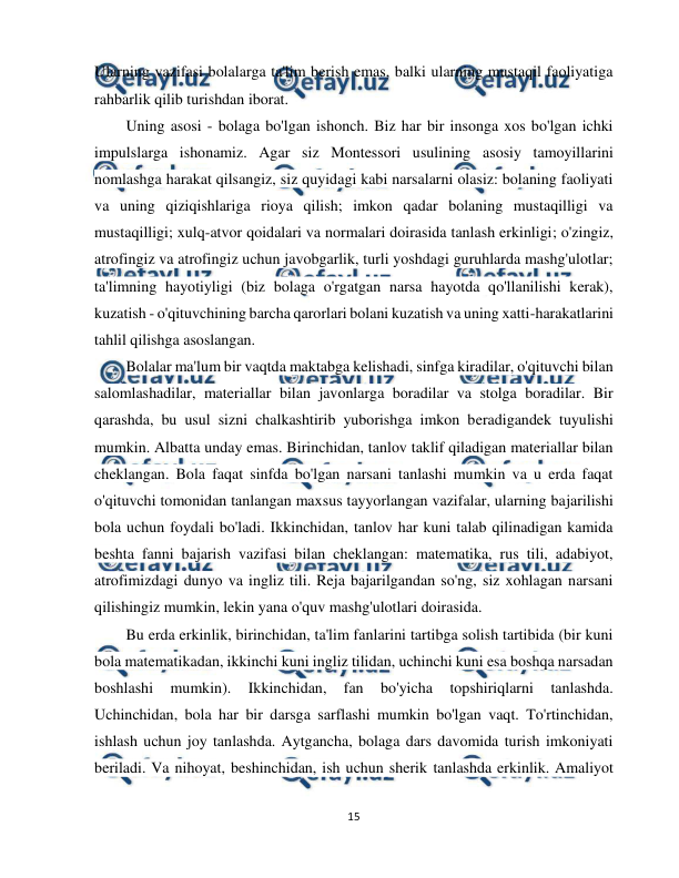  
15 
 
Ularning vazifasi bolalarga ta'lim berish emas, balki ularning mustaqil faoliyatiga 
rahbarlik qilib turishdan iborat. 
Uning asosi - bolaga bo'lgan ishonch. Biz har bir insonga xos bo'lgan ichki 
impulslarga ishonamiz. Agar siz Montessori usulining asosiy tamoyillarini 
nomlashga harakat qilsangiz, siz quyidagi kabi narsalarni olasiz: bolaning faoliyati 
va uning qiziqishlariga rioya qilish; imkon qadar bolaning mustaqilligi va 
mustaqilligi; xulq-atvor qoidalari va normalari doirasida tanlash erkinligi; o'zingiz, 
atrofingiz va atrofingiz uchun javobgarlik, turli yoshdagi guruhlarda mashg'ulotlar; 
ta'limning hayotiyligi (biz bolaga o'rgatgan narsa hayotda qo'llanilishi kerak), 
kuzatish - o'qituvchining barcha qarorlari bolani kuzatish va uning xatti-harakatlarini 
tahlil qilishga asoslangan. 
Bolalar ma'lum bir vaqtda maktabga kelishadi, sinfga kiradilar, o'qituvchi bilan 
salomlashadilar, materiallar bilan javonlarga boradilar va stolga boradilar. Bir 
qarashda, bu usul sizni chalkashtirib yuborishga imkon beradigandek tuyulishi 
mumkin. Albatta unday emas. Birinchidan, tanlov taklif qiladigan materiallar bilan 
cheklangan. Bola faqat sinfda bo'lgan narsani tanlashi mumkin va u erda faqat 
o'qituvchi tomonidan tanlangan maxsus tayyorlangan vazifalar, ularning bajarilishi 
bola uchun foydali bo'ladi. Ikkinchidan, tanlov har kuni talab qilinadigan kamida 
beshta fanni bajarish vazifasi bilan cheklangan: matematika, rus tili, adabiyot, 
atrofimizdagi dunyo va ingliz tili. Reja bajarilgandan so'ng, siz xohlagan narsani 
qilishingiz mumkin, lekin yana o'quv mashg'ulotlari doirasida. 
Bu erda erkinlik, birinchidan, ta'lim fanlarini tartibga solish tartibida (bir kuni 
bola matematikadan, ikkinchi kuni ingliz tilidan, uchinchi kuni esa boshqa narsadan 
boshlashi 
mumkin). 
Ikkinchidan, 
fan 
bo'yicha 
topshiriqlarni 
tanlashda. 
Uchinchidan, bola har bir darsga sarflashi mumkin bo'lgan vaqt. To'rtinchidan, 
ishlash uchun joy tanlashda. Aytgancha, bolaga dars davomida turish imkoniyati 
beriladi. Va nihoyat, beshinchidan, ish uchun sherik tanlashda erkinlik. Amaliyot 
