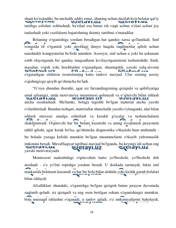  
16 
 
shuni ko'rsatadiki, bu unchalik oddiy emas, shuning uchun dastlab ko'p bolalar qat'iy 
tartibga solishni xohlashadi, ba'zilari esa butun ish vaqti uchun o'zlari uchun joy 
tanlashadi yoki vazifalarni bajarishning doimiy tartibini o'rnatadilar. 
Bolaning o'rganishiga yordam beradigan har qanday narsa qo'llaniladi. Sinf 
xonasida til o'rganish yoki atrofdagi dunyo haqida taqdimotlar qilish uchun 
naushnikli kompyuterlar bo'lishi mumkin. Asosiysi, sinf uchun u yoki bu uskunani 
sotib olayotganda biz qanday maqsadlarni ko'zlayotganimizni tushunishdir. Endi, 
masalan, o'qish yoki hisoblashni o'rgatadigan, shuningdek, yaxshi xulq-atvorni 
o'rgatadigan elektron resurslarning katta tanlovi mavjud. Ular sizning asosiy 
o'qishingizga ajoyib qo'shimcha bo'ladi. 
“G‘oya shundan iboratki, agar siz farzandingizning qiziqishi va qobiliyatiga 
amal qilsangiz, unda motivatsiya muammosi qolmaydi va o‘qituvchi bilan ishlash 
ancha osonlashadi. Ma'lumki, bolaga tegishli bo'lgan material ancha yaxshi 
o'zlashtiriladi. Bundan tashqari, materiallar shunchalik yaxshi o'ylanganki, ular bilan 
ishlash stresssiz amalga oshiriladi va kerakli g'oyalar va tushunchalarni 
shakllantiradi. O'qituvchi har bir bolani kuzatishi va uning rivojlanish jarayonini 
tahlil qilishi, agar kerak bo'lsa, qo'shimcha diagnostika o'tkazishi ham muhimdir - 
bu bolada yuzaga kelishi mumkin bo'lgan muammolarni o'tkazib yubormaslik 
imkonini beradi. Muvaffaqiyat tajribasi mavjud bo'lganda, bu keyingi ish uchun eng 
yaxshi motivatsiyadir.  
Montessori maktabidagi o'qituvchini hatto yo'lboshchi, yo'lboshchi deb 
atashadi - o'z yo'lini topishga yordam beradi. U doskada turmaydi, lekin sinf 
markazida bolalarni kuzatadi va har bir bola bilan alohida yoki kichik guruh bolalari 
bilan ishlaydi.  
Afzalliklari shundaki, o'rganishga bo'lgan qiziqish butun jarayon davomida 
saqlanib qoladi: siz qiziqarli va eng oson berilgan sohani o'rganishingiz mumkin, 
bola mustaqil ishlashni o'rganadi, u tanlov qiladi, o'z imkoniyatlarini baholaydi, 
