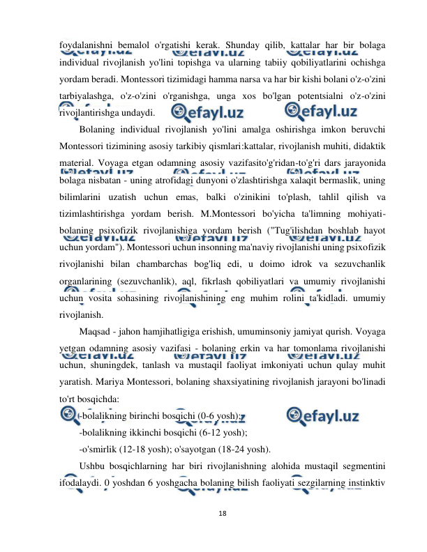  
18 
 
foydalanishni bemalol o'rgatishi kerak. Shunday qilib, kattalar har bir bolaga 
individual rivojlanish yo'lini topishga va ularning tabiiy qobiliyatlarini ochishga 
yordam beradi. Montessori tizimidagi hamma narsa va har bir kishi bolani o'z-o'zini 
tarbiyalashga, o'z-o'zini o'rganishga, unga xos bo'lgan potentsialni o'z-o'zini 
rivojlantirishga undaydi. 
Bolaning individual rivojlanish yo'lini amalga oshirishga imkon beruvchi 
Montessori tizimining asosiy tarkibiy qismlari:kattalar, rivojlanish muhiti, didaktik 
material. Voyaga etgan odamning asosiy vazifasito'g'ridan-to'g'ri dars jarayonida 
bolaga nisbatan - uning atrofidagi dunyoni o'zlashtirishga xalaqit bermaslik, uning 
bilimlarini uzatish uchun emas, balki o'zinikini to'plash, tahlil qilish va 
tizimlashtirishga yordam berish. M.Montessori bo'yicha ta'limning mohiyati- 
bolaning psixofizik rivojlanishiga yordam berish ("Tug'ilishdan boshlab hayot 
uchun yordam"). Montessori uchun insonning ma'naviy rivojlanishi uning psixofizik 
rivojlanishi bilan chambarchas bog'liq edi, u doimo idrok va sezuvchanlik 
organlarining (sezuvchanlik), aql, fikrlash qobiliyatlari va umumiy rivojlanishi 
uchun vosita sohasining rivojlanishining eng muhim rolini ta'kidladi. umumiy 
rivojlanish. 
Maqsad - jahon hamjihatligiga erishish, umuminsoniy jamiyat qurish. Voyaga 
yetgan odamning asosiy vazifasi - bolaning erkin va har tomonlama rivojlanishi 
uchun, shuningdek, tanlash va mustaqil faoliyat imkoniyati uchun qulay muhit 
yaratish. Mariya Montessori, bolaning shaxsiyatining rivojlanish jarayoni bo'linadi 
to'rt bosqichda:  
-bolalikning birinchi bosqichi (0-6 yosh);  
-bolalikning ikkinchi bosqichi (6-12 yosh);  
-o'smirlik (12-18 yosh); o'sayotgan (18-24 yosh).  
Ushbu bosqichlarning har biri rivojlanishning alohida mustaqil segmentini 
ifodalaydi. 0 yoshdan 6 yoshgacha bolaning bilish faoliyati sezgilarning instinktiv 
