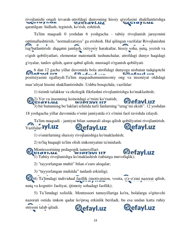  
19 
 
rivojlanishi orqali tevarak-atrofdagi dunyoning hissiy qiyofasini shakllantirishga 
qaratilgan: hidlash, teginish, ko'rish, eshitish. 
Ta'lim maqsadi 0 yoshdan 6 yoshgacha - tabiiy rivojlanish jarayonini 
optimallashtirish, "normalizatsiya" ga erishish. Hal qilingan vazifalar Rivojlanishni 
rag'batlantirish: diqqatni jamlash, ixtiyoriy harakatlar, hissiy soha, nutq, yozish va 
o'qish qobiliyatlari, elementar matematik tushunchalar, atrofdagi dunyo haqidagi 
g'oyalar, tanlov qilish, qaror qabul qilish, mustaqil o'rganish qobiliyati.  
6 dan 12 gacha yillar davomida bola atrofidagi dunyoga nisbatan tadqiqotchi 
pozitsiyasini egallaydi.Ta'lim maqsadiumuminsoniy ong va insoniyat oldidagi 
mas’uliyat hissini shakllantirishdir. Ushbu bosqichda, vazifalar:  
1) tizimli tafakkur va ekologik fikrlashni rivojlantirishga ko'maklashish;  
2) Yer va insonning koinotdagi o‘rnini ko‘rsatish;  
3) bir butunning bo‘laklari sifatida turli fanlarning “urug‘ini ekish”. 12 yoshdan 
18 yoshgacha yillar davomida o'smir jamiyatda o'z o'rnini faol ravishda izlaydi.  
Ta'lim maqsadi - jamiyat bilan samarali aloqa qilish qobiliyatini rivojlantirish. 
Vazifalar:  
1) o'smirlarning shaxsiy rivojlanishiga ko'maklashish;  
2) to'liq huquqli ta'lim olish imkoniyatini ta'minlash.  
Montessorining pedagogik tamoyillari:  
1) Tabiiy rivojlanishga ko'maklashish (tabiatga muvofiqlik);  
2) "tayyorlangan muhit" bilan o'zaro aloqalar;  
3) “tayyorlangan muhitda” tanlash erkinligi;  
4) Ta'limdagi individual faollik (motivatsion, vosita, o'z-o'zini nazorat qilish, 
nutq va kognitiv faoliyat, ijtimoiy sohadagi faollik);  
5) Ta’limdagi xolislik. Montessori tamoyillariga ko'ra, bolalarga o'qituvchi 
nazorati ostida imkon qadar ko'proq erkinlik beriladi, bu esa undan katta ruhiy 
stressni talab qiladi.  
