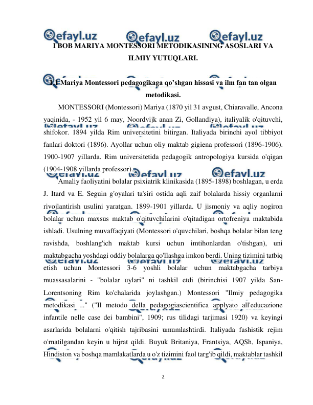  
2 
 
 
I BOB MARIYA MONTESSORI METODIKASINING ASOSLARI VA 
ILMIY YUTUQLARI. 
 
1.1 Mariya Montessori pedagogikaga qo’shgan hissasi va ilm fan tan olgan 
metodikasi. 
MONTESSORI (Montessori) Mariya (1870 yil 31 avgust, Chiaravalle, Ancona 
yaqinida, - 1952 yil 6 may, Noordvijk anan Zi, Gollandiya), italiyalik o'qituvchi, 
shifokor. 1894 yilda Rim universitetini bitirgan. Italiyada birinchi ayol tibbiyot 
fanlari doktori (1896). Ayollar uchun oliy maktab gigiena professori (1896-1906). 
1900-1907 yillarda. Rim universitetida pedagogik antropologiya kursida o'qigan 
(1904-1908 yillarda professor). 
Amaliy faoliyatini bolalar psixiatrik klinikasida (1895-1898) boshlagan, u erda 
J. Itard va E. Seguin g'oyalari ta'siri ostida aqli zaif bolalarda hissiy organlarni 
rivojlantirish usulini yaratgan. 1899-1901 yillarda. U jismoniy va aqliy nogiron 
bolalar uchun maxsus maktab o'qituvchilarini o'qitadigan ortofreniya maktabida 
ishladi. Usulning muvaffaqiyati (Montessori o'quvchilari, boshqa bolalar bilan teng 
ravishda, boshlang'ich maktab kursi uchun imtihonlardan o'tishgan), uni 
maktabgacha yoshdagi oddiy bolalarga qo'llashga imkon berdi. Uning tizimini tatbiq 
etish uchun Montessori 3-6 yoshli bolalar uchun maktabgacha tarbiya 
muassasalarini - "bolalar uylari" ni tashkil etdi (birinchisi 1907 yilda San-
Lorentsoning Rim ko'chalarida joylashgan.) Montessori "Ilmiy pedagogika 
metodikasi ..." ("Il metodo della pedagogiascientifica applyato all'educazione 
infantile nelle case dei bambini", 1909; rus tilidagi tarjimasi 1920) va keyingi 
asarlarida bolalarni o'qitish tajribasini umumlashtirdi. Italiyada fashistik rejim 
o'rnatilgandan keyin u hijrat qildi. Buyuk Britaniya, Frantsiya, AQSh, Ispaniya, 
Hindiston va boshqa mamlakatlarda u o'z tizimini faol targ'ib qildi, maktablar tashkil 
