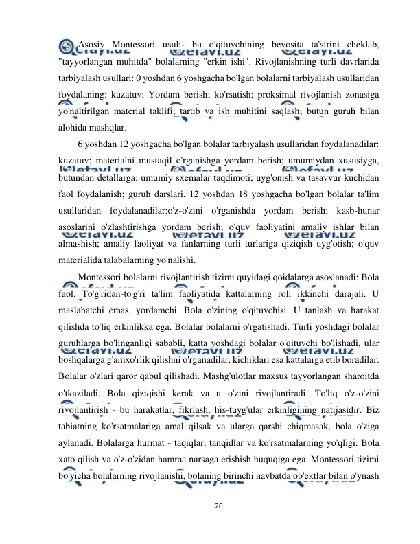  
20 
 
Asosiy Montessori usuli- bu o'qituvchining bevosita ta'sirini cheklab, 
"tayyorlangan muhitda" bolalarning "erkin ishi". Rivojlanishning turli davrlarida 
tarbiyalash usullari: 0 yoshdan 6 yoshgacha bo'lgan bolalarni tarbiyalash usullaridan 
foydalaning: kuzatuv; Yordam berish; ko'rsatish; proksimal rivojlanish zonasiga 
yo'naltirilgan material taklifi; tartib va ish muhitini saqlash; butun guruh bilan 
alohida mashqlar.  
6 yoshdan 12 yoshgacha bo'lgan bolalar tarbiyalash usullaridan foydalanadilar: 
kuzatuv; materialni mustaqil o'rganishga yordam berish; umumiydan xususiyga, 
butundan detallarga: umumiy sxemalar taqdimoti; uyg'onish va tasavvur kuchidan 
faol foydalanish; guruh darslari. 12 yoshdan 18 yoshgacha bo'lgan bolalar ta'lim 
usullaridan foydalanadilar:o'z-o'zini o'rganishda yordam berish; kasb-hunar 
asoslarini o'zlashtirishga yordam berish; o'quv faoliyatini amaliy ishlar bilan 
almashish; amaliy faoliyat va fanlarning turli turlariga qiziqish uyg'otish; o'quv 
materialida talabalarning yo'nalishi.  
Montessori bolalarni rivojlantirish tizimi quyidagi qoidalarga asoslanadi: Bola 
faol. To'g'ridan-to'g'ri ta'lim faoliyatida kattalarning roli ikkinchi darajali. U 
maslahatchi emas, yordamchi. Bola o'zining o'qituvchisi. U tanlash va harakat 
qilishda to'liq erkinlikka ega. Bolalar bolalarni o'rgatishadi. Turli yoshdagi bolalar 
guruhlarga bo'linganligi sababli, katta yoshdagi bolalar o'qituvchi bo'lishadi, ular 
boshqalarga g'amxo'rlik qilishni o'rganadilar, kichiklari esa kattalarga etib boradilar. 
Bolalar o'zlari qaror qabul qilishadi. Mashg'ulotlar maxsus tayyorlangan sharoitda 
o'tkaziladi. Bola qiziqishi kerak va u o'zini rivojlantiradi. To'liq o'z-o'zini 
rivojlantirish - bu harakatlar, fikrlash, his-tuyg'ular erkinligining natijasidir. Biz 
tabiatning ko'rsatmalariga amal qilsak va ularga qarshi chiqmasak, bola o'ziga 
aylanadi. Bolalarga hurmat - taqiqlar, tanqidlar va ko'rsatmalarning yo'qligi. Bola 
xato qilish va o'z-o'zidan hamma narsaga erishish huquqiga ega. Montessori tizimi 
bo'yicha bolalarning rivojlanishi, bolaning birinchi navbatda ob'ektlar bilan o'ynash 
