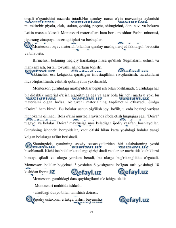  
21 
 
orqali o'rganishini nazarda tutadi.Har qanday narsa o'yin mavzusiga aylanishi 
mumkin:bir piyola, elak, stakan, qoshiq, peçete, shimgichni, don, suv, va hokazo 
Lekin maxsus klassik Montessori materiallari ham bor - mashhur Pushti minorasi, 
jigarrang zinapoya, insert qoliplari va boshqalar.  
Montessori o'quv materiali bilan har qanday mashq mavjud ikkita gol: bevosita 
va bilvosita.  
Birinchisi, bolaning haqiqiy harakatiga hissa qo'shadi (tugmalarni ochish va 
mahkamlash, bir xil tovushli silindrlarni topish),  
ikkinchisi esa kelajakka qaratilgan (mustaqillikni rivojlantirish, harakatlarni 
muvofiqlashtirish, eshitish qobiliyatini yaxshilash).  
Montessori guruhidagi mashg'ulotlar bepul ish bilan boshlanadi. Guruhdagi har 
bir didaktik material o'z ish algoritmiga ega va agar bola birinchi marta u yoki bu 
materialni olgan bo'lsa, o'qituvchi materialning taqdimotini o'tkazadi. Sinfga 
“Doira” ham kiradi. Bu bolalar uchun yig'ilish joyi bo'lib, u erda hozirgi vaziyat 
muhokama qilinadi. Bola o'zini mustaqil ravishda ifoda etish huquqiga ega, "Doira" 
tugaydi va bolalar "Doira" mavzusiga mos keladigan ijodiy vazifani boshlaydilar. 
Guruhning ishonchi borqoidalar, vaqt o'tishi bilan katta yoshdagi bolalar yangi 
kelgan bolalarga ta'lim berishadi.  
Shuningdek, guruhning asosiy xususiyatlaridan biri talabalarning yoshi 
hisoblanadi. Kichkina bolalar kattalarga qiziqishadi va ular o'z navbatida kichiklarni 
himoya qiladi va ularga yordam beradi, bu ularga bag'rikenglikka o'rgatadi. 
Montessori bolalar bog'chasi 3 yoshdan 6 yoshgacha bo'lgan turli yoshdagi 18 
kishidan iborat.  
Montessori guruhidagi dars quyidagilarni o'z ichiga oladi:  
- Montessori muhitida ishlash;  
- atrofdagi dunyo bilan tanishish doirasi;  
- ijodiy ustaxona; ertakga tashrif buyurish;  
