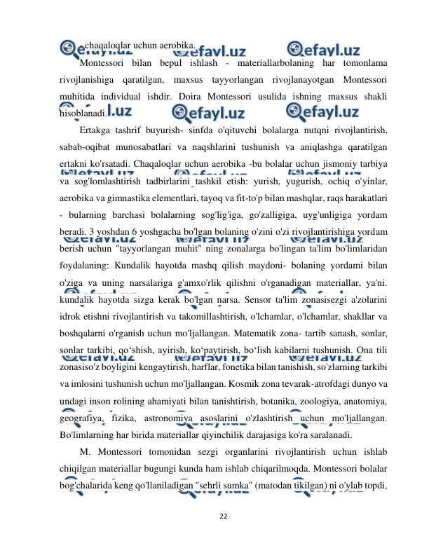  
22 
 
- chaqaloqlar uchun aerobika.  
Montessori bilan bepul ishlash - materiallarbolaning har tomonlama 
rivojlanishiga qaratilgan, maxsus tayyorlangan rivojlanayotgan Montessori 
muhitida individual ishdir. Doira Montessori usulida ishning maxsus shakli 
hisoblanadi.  
Ertakga tashrif buyurish- sinfda o'qituvchi bolalarga nutqni rivojlantirish, 
sabab-oqibat munosabatlari va naqshlarini tushunish va aniqlashga qaratilgan 
ertakni ko'rsatadi. Chaqaloqlar uchun aerobika -bu bolalar uchun jismoniy tarbiya 
va sog'lomlashtirish tadbirlarini tashkil etish: yurish, yugurish, ochiq o'yinlar, 
aerobika va gimnastika elementlari, tayoq va fit-to'p bilan mashqlar, raqs harakatlari 
- bularning barchasi bolalarning sog'lig'iga, go'zalligiga, uyg'unligiga yordam 
beradi. 3 yoshdan 6 yoshgacha bo'lgan bolaning o'zini o'zi rivojlantirishiga yordam 
berish uchun "tayyorlangan muhit" ning zonalarga bo'lingan ta'lim bo'limlaridan 
foydalaning: Kundalik hayotda mashq qilish maydoni- bolaning yordami bilan 
o'ziga va uning narsalariga g'amxo'rlik qilishni o'rganadigan materiallar, ya'ni. 
kundalik hayotda sizga kerak bo'lgan narsa. Sensor ta'lim zonasisezgi a'zolarini 
idrok etishni rivojlantirish va takomillashtirish, o'lchamlar, o'lchamlar, shakllar va 
boshqalarni o'rganish uchun mo'ljallangan. Matematik zona- tartib sanash, sonlar, 
sonlar tarkibi, qo‘shish, ayirish, ko‘paytirish, bo‘lish kabilarni tushunish. Ona tili 
zonasiso'z boyligini kengaytirish, harflar, fonetika bilan tanishish, so'zlarning tarkibi 
va imlosini tushunish uchun mo'ljallangan. Kosmik zona tevarak-atrofdagi dunyo va 
undagi inson rolining ahamiyati bilan tanishtirish, botanika, zoologiya, anatomiya, 
geografiya, fizika, astronomiya asoslarini o'zlashtirish uchun mo'ljallangan. 
Bo'limlarning har birida materiallar qiyinchilik darajasiga ko'ra saralanadi.  
M. Montessori tomonidan sezgi organlarini rivojlantirish uchun ishlab 
chiqilgan materiallar bugungi kunda ham ishlab chiqarilmoqda. Montessori bolalar 
bog'chalarida keng qo'llaniladigan "sehrli sumka" (matodan tikilgan) ni o'ylab topdi, 
