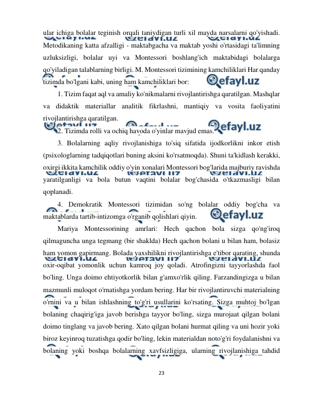  
23 
 
ular ichiga bolalar teginish orqali taniydigan turli xil mayda narsalarni qo'yishadi. 
Metodikaning katta afzalligi - maktabgacha va maktab yoshi o'rtasidagi ta'limning 
uzluksizligi, bolalar uyi va Montessori boshlang'ich maktabidagi bolalarga 
qo'yiladigan talablarning birligi. M. Montessori tizimining kamchiliklari Har qanday 
tizimda bo'lgani kabi, uning ham kamchiliklari bor:  
1. Tizim faqat aql va amaliy ko'nikmalarni rivojlantirishga qaratilgan. Mashqlar 
va didaktik materiallar analitik fikrlashni, mantiqiy va vosita faoliyatini 
rivojlantirishga qaratilgan.  
2. Tizimda rolli va ochiq havoda o'yinlar mavjud emas.  
3. Bolalarning aqliy rivojlanishiga to'siq sifatida ijodkorlikni inkor etish 
(psixologlarning tadqiqotlari buning aksini ko'rsatmoqda). Shuni ta'kidlash kerakki, 
oxirgi ikkita kamchilik oddiy o'yin xonalari Montessori bog'larida majburiy ravishda 
yaratilganligi va bola butun vaqtini bolalar bog'chasida o'tkazmasligi bilan 
qoplanadi.  
4. Demokratik Montessori tizimidan so'ng bolalar oddiy bog'cha va 
maktablarda tartib-intizomga o'rganib qolishlari qiyin.  
Mariya Montessorining amrlari: Hech qachon bola sizga qo'ng'iroq 
qilmaguncha unga tegmang (bir shaklda) Hech qachon bolani u bilan ham, bolasiz 
ham yomon gapirmang. Bolada yaxshilikni rivojlantirishga e'tibor qarating, shunda 
oxir-oqibat yomonlik uchun kamroq joy qoladi. Atrofingizni tayyorlashda faol 
bo'ling. Unga doimo ehtiyotkorlik bilan g'amxo'rlik qiling. Farzandingizga u bilan 
mazmunli muloqot o'rnatishga yordam bering. Har bir rivojlantiruvchi materialning 
o'rnini va u bilan ishlashning to'g'ri usullarini ko'rsating. Sizga muhtoj bo'lgan 
bolaning chaqirig'iga javob berishga tayyor bo'ling, sizga murojaat qilgan bolani 
doimo tinglang va javob bering. Xato qilgan bolani hurmat qiling va uni hozir yoki 
biroz keyinroq tuzatishga qodir bo'ling, lekin materialdan noto'g'ri foydalanishni va 
bolaning yoki boshqa bolalarning xavfsizligiga, ularning rivojlanishiga tahdid 
